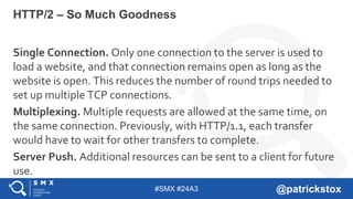 #SMX #24A3 @patrickstox
Single Connection. Only one connection to the server is used to
load a website, and that connection remains open as long as the
website is open. This reduces the number of round trips needed to
set up multiple TCP connections.
Multiplexing. Multiple requests are allowed at the same time, on
the same connection. Previously, with HTTP/1.1, each transfer
would have to wait for other transfers to complete.
Server Push. Additional resources can be sent to a client for future
use.
HTTP/2 – So Much Goodness
 
