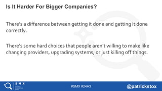 #SMX #24A3 @patrickstox
There’s a difference between getting it done and getting it done
correctly.
There’s some hard choices that people aren’t willing to make like
changing providers, upgrading systems, or just killing off things.
Is It Harder For Bigger Companies?
 