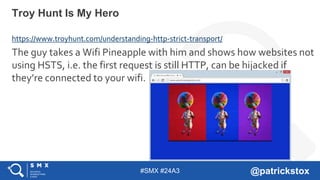 #SMX #24A3 @patrickstox
https://www.troyhunt.com/understanding-http-strict-transport/
The guy takes a Wifi Pineapple with him and shows how websites not
using HSTS, i.e. the first request is still HTTP, can be hijacked if
they’re connected to your wifi.
Troy Hunt Is My Hero
 