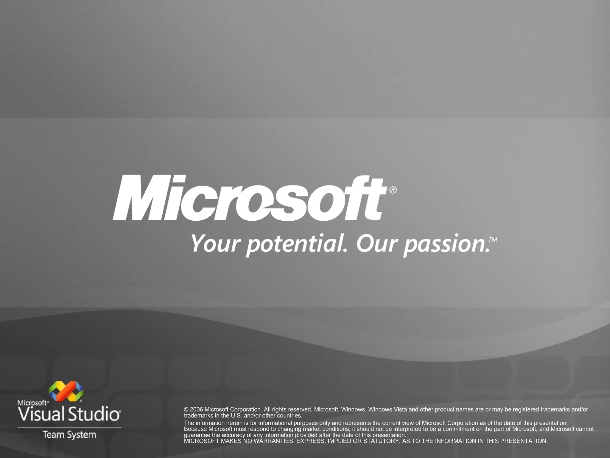 © 2006 Microsoft Corporation. All rights reserved. Microsoft, Windows, Windows Vista and other product names are or may be registered trademarks and/or trademarks in the U.S. and/or other countries. The information herein is for informational purposes only and represents the current view of Microsoft Corporation as of the date of this presentation.  Because Microsoft must respond to changing market conditions, it should not be interpreted to be a commitment on the part of Microsoft, and Microsoft cannot guarantee the accuracy of any information provided after the date of this presentation.  MICROSOFT MAKES NO WARRANTIES, EXPRESS, IMPLIED OR STATUTORY, AS TO THE INFORMATION IN THIS PRESENTATION. 
