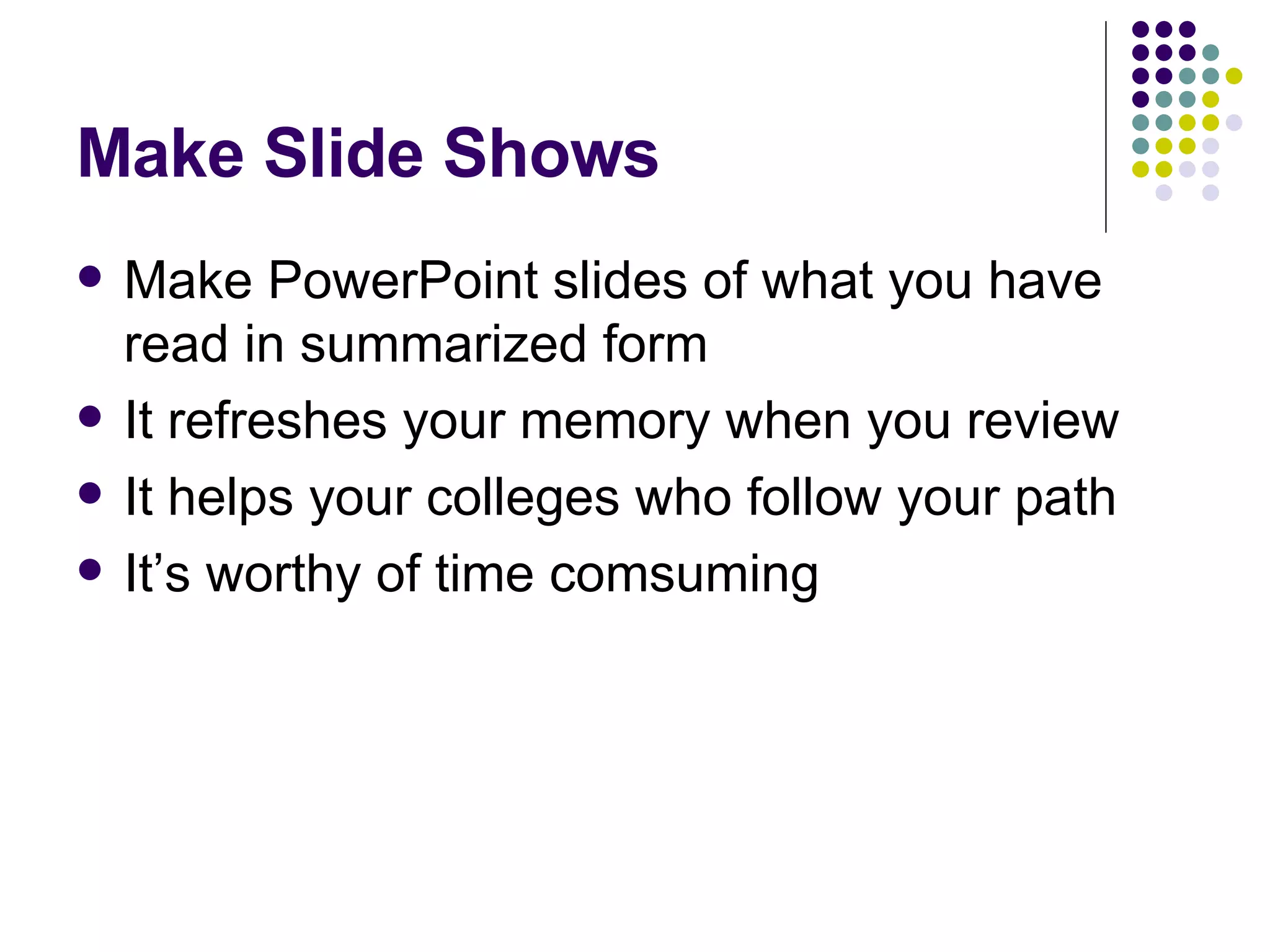 Make Slide Shows Make PowerPoint slides of what you have read in summarized form It refreshes your memory when you review It helps your colleges who follow your path It’s worthy of time comsuming 