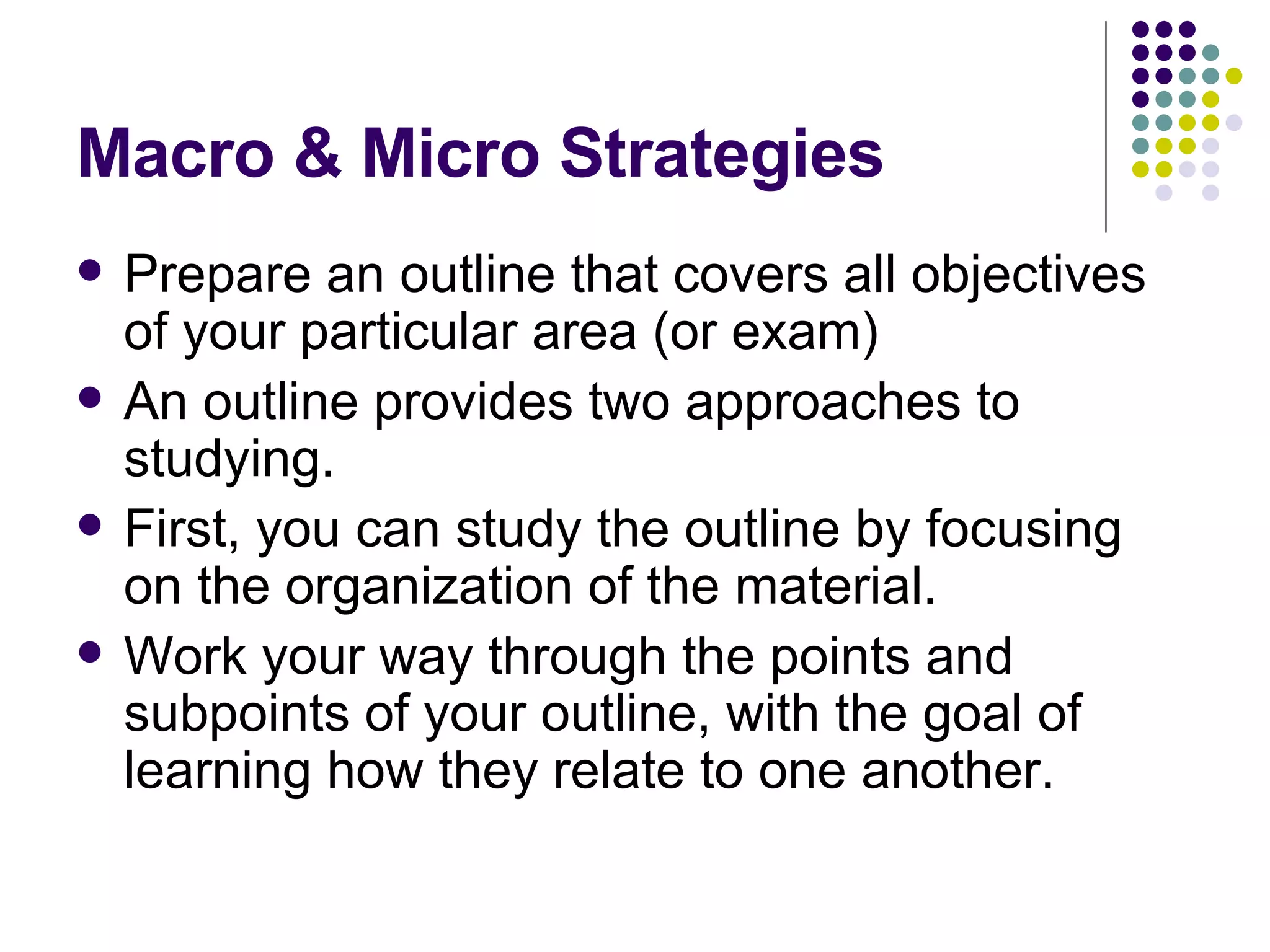 Macro & Micro Strategies Prepare an outline that covers all objectives of your particular area (or exam) An outline provides two approaches to studying.  First, you can study the outline by focusing on the organization of the material.  Work your way through the points and subpoints of your outline, with the goal of learning how they relate to one another. 