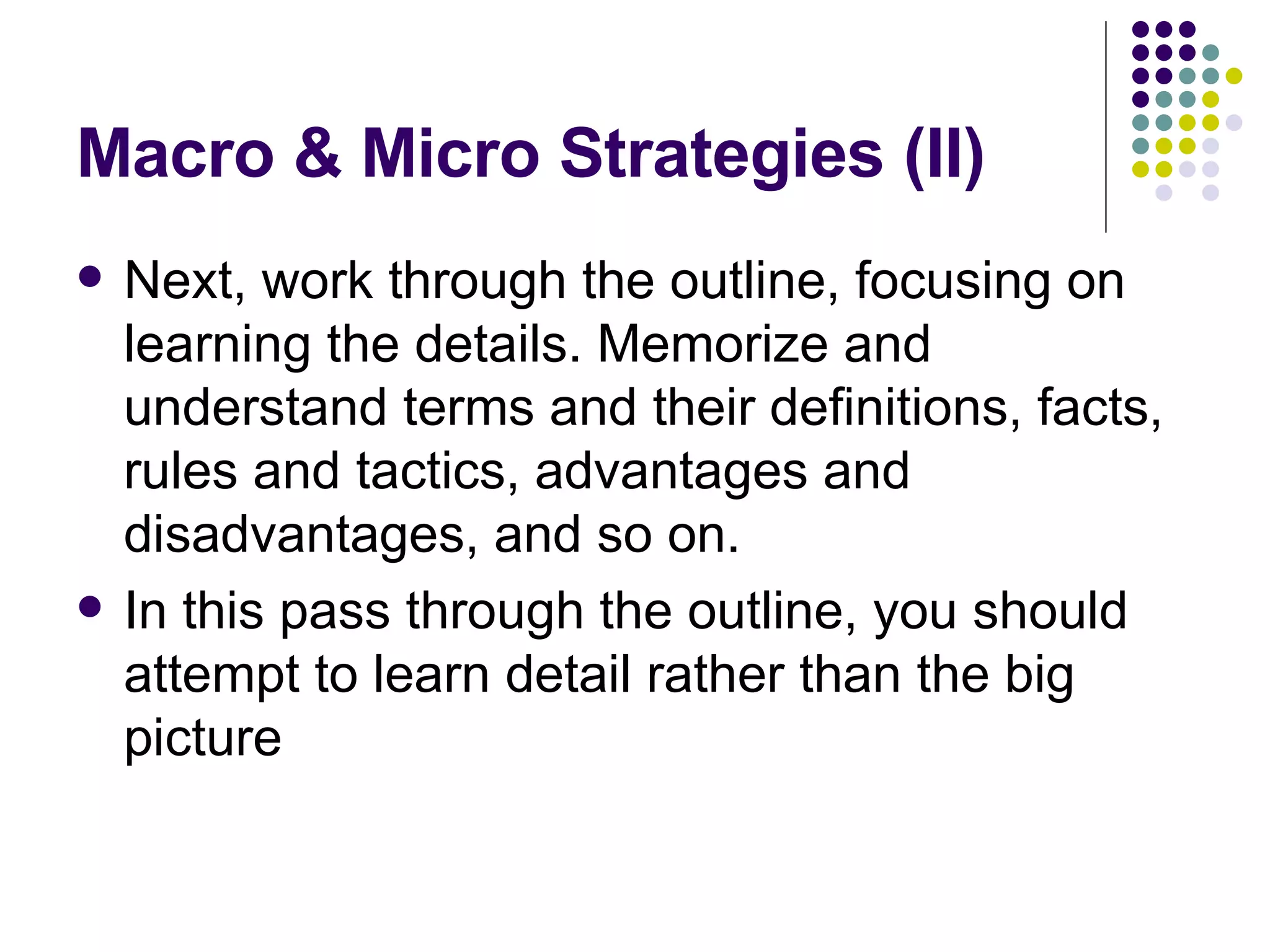 Macro & Micro Strategies (II) Next, work through the outline, focusing on learning the details. Memorize and understand terms and their definitions, facts, rules and tactics, advantages and disadvantages, and so on.  In this pass through the outline, you should attempt to learn detail rather than the big picture 