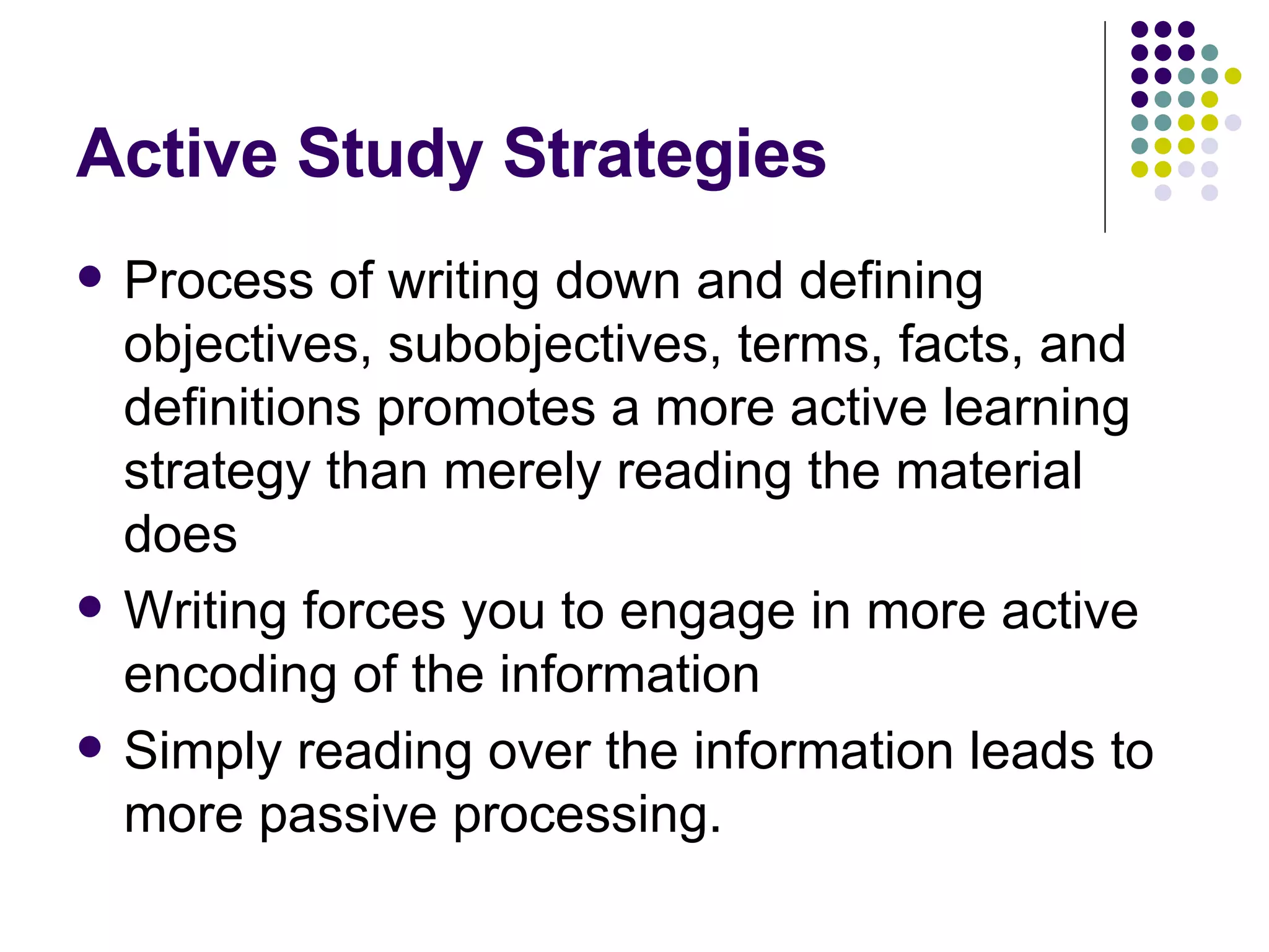 Active Study Strategies Process of writing down and defining objectives, subobjectives, terms, facts, and definitions promotes a more active learning strategy than merely reading the material does Writing forces you to engage in more active encoding of the information Simply reading over the information leads to more passive processing. 