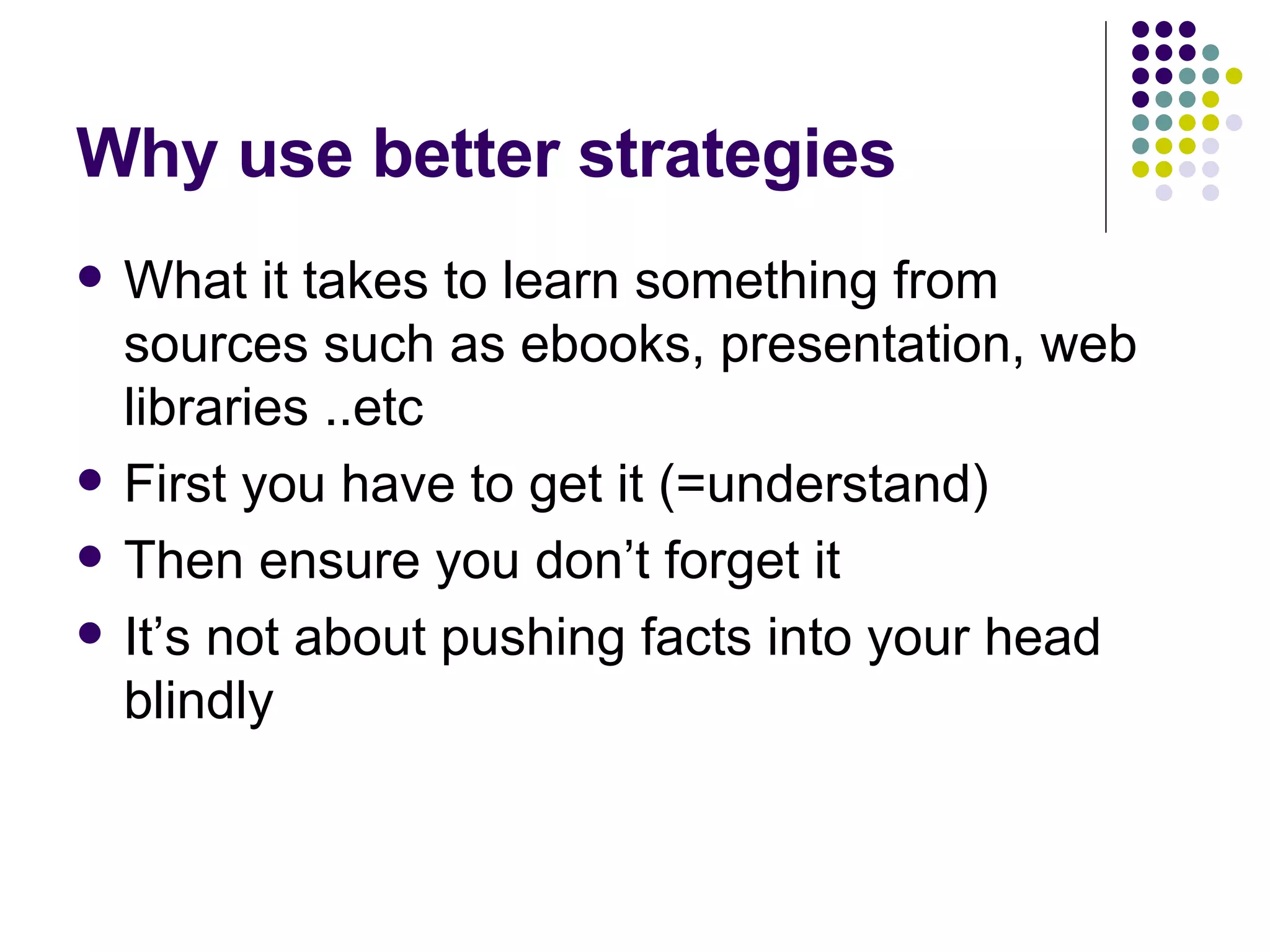 Why use better strategies What it takes to learn something from sources such as ebooks, presentation, web libraries ..etc First you have to get it (=understand) Then ensure you don’t forget it It’s not about pushing facts into your head blindly 