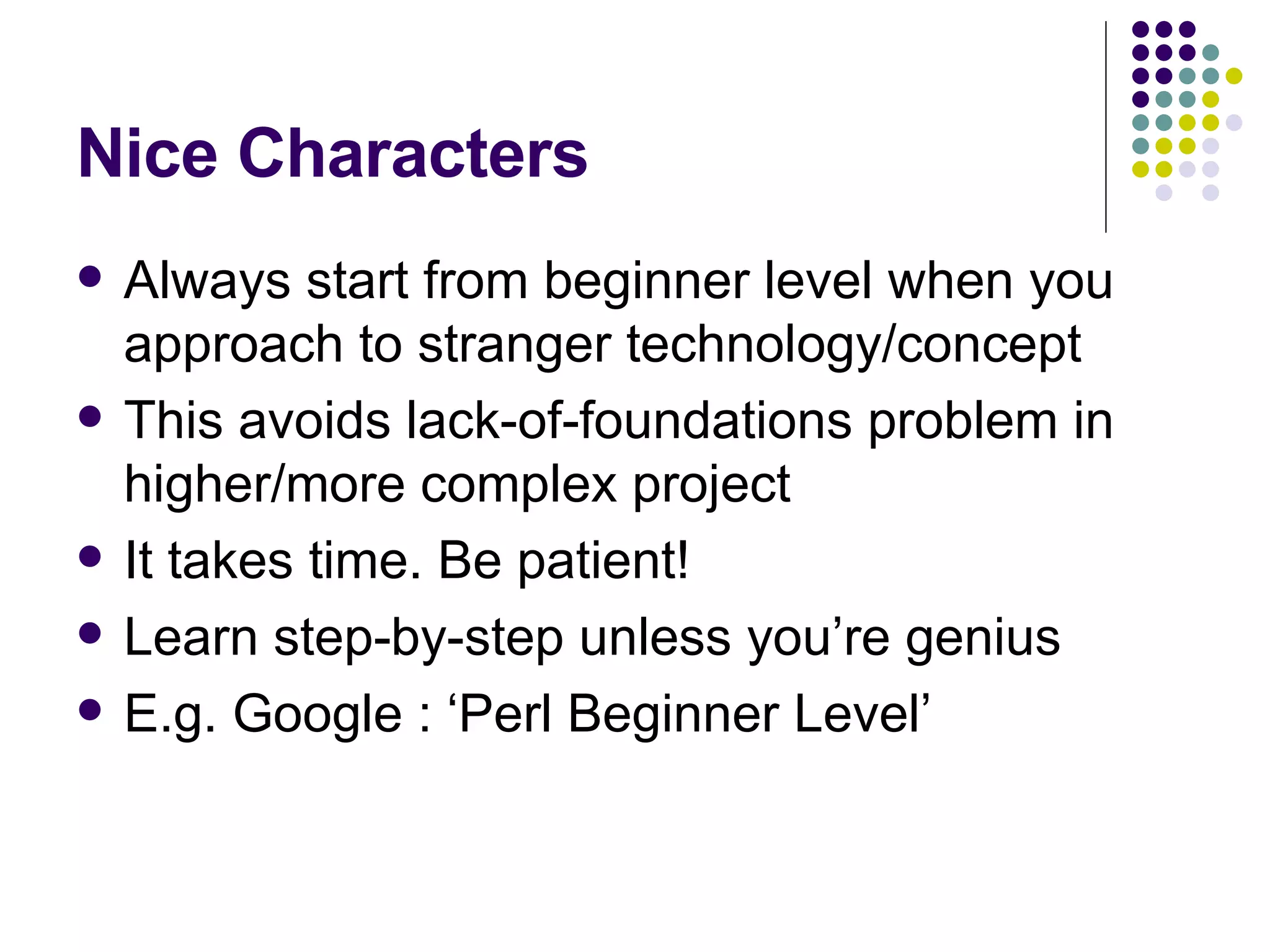 Nice Characters Always start from beginner level when you approach to stranger technology/concept This avoids lack-of-foundations problem in higher/more complex project It takes time. Be patient!  Learn step-by-step unless you’re genius E.g. Google : ‘Perl Beginner Level’ 