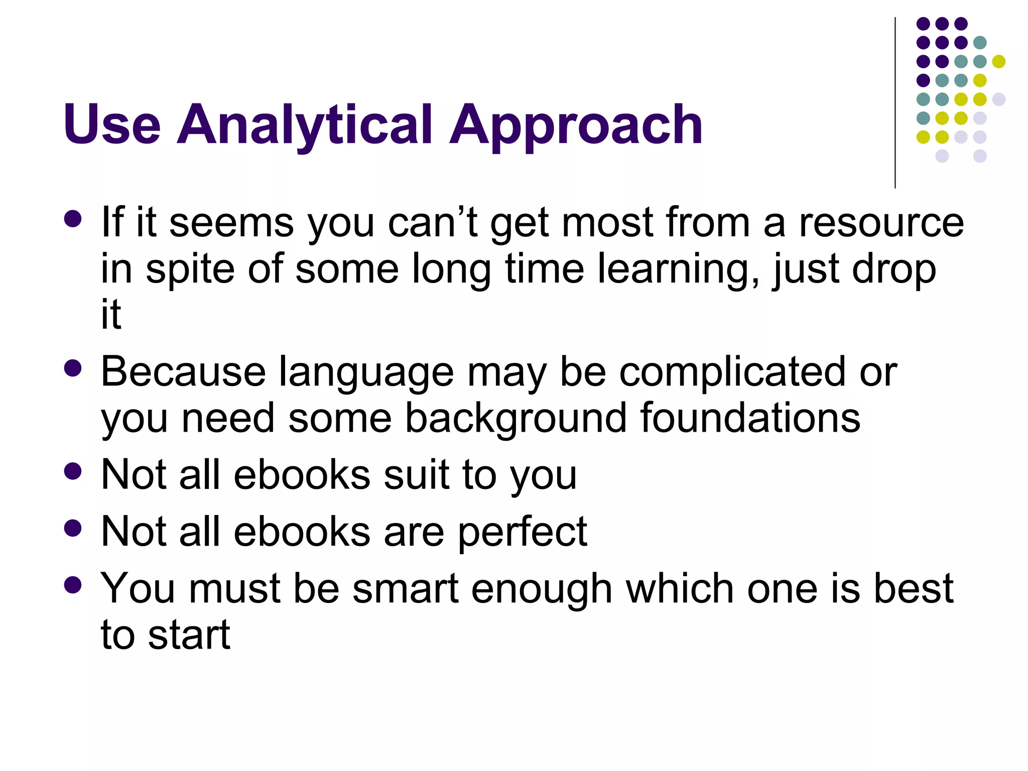 Use Analytical Approach If it seems you can’t get most from a resource in spite of some long time learning, just drop it Because language may be complicated or you need some background foundations Not all ebooks suit to you Not all ebooks are perfect You must be smart enough which one is best to start 