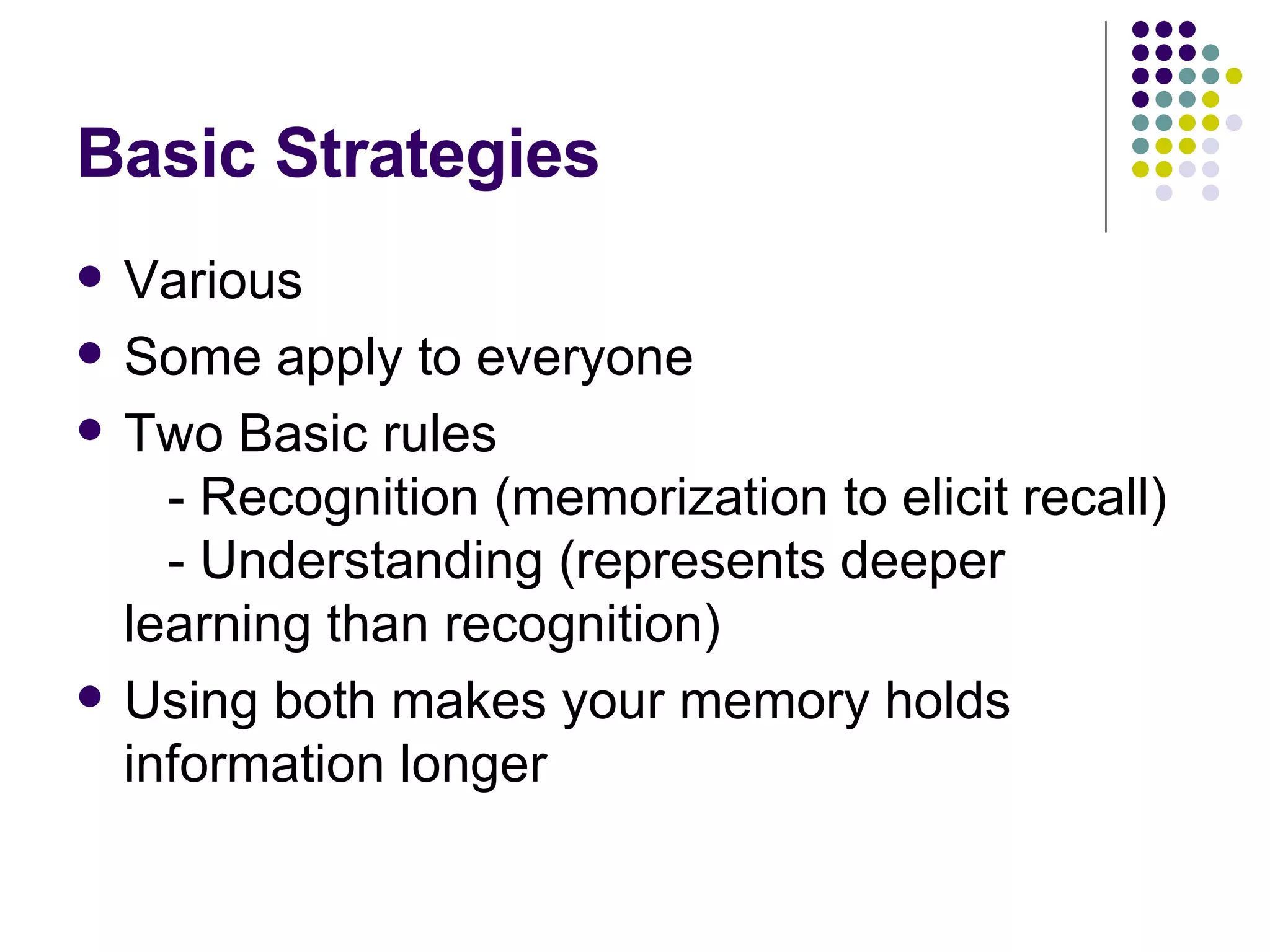 Basic Strategies Various Some apply to everyone Two Basic rules    - Recognition (memorization to elicit recall)   - Understanding (represents deeper learning than recognition) Using both makes your memory holds information longer  