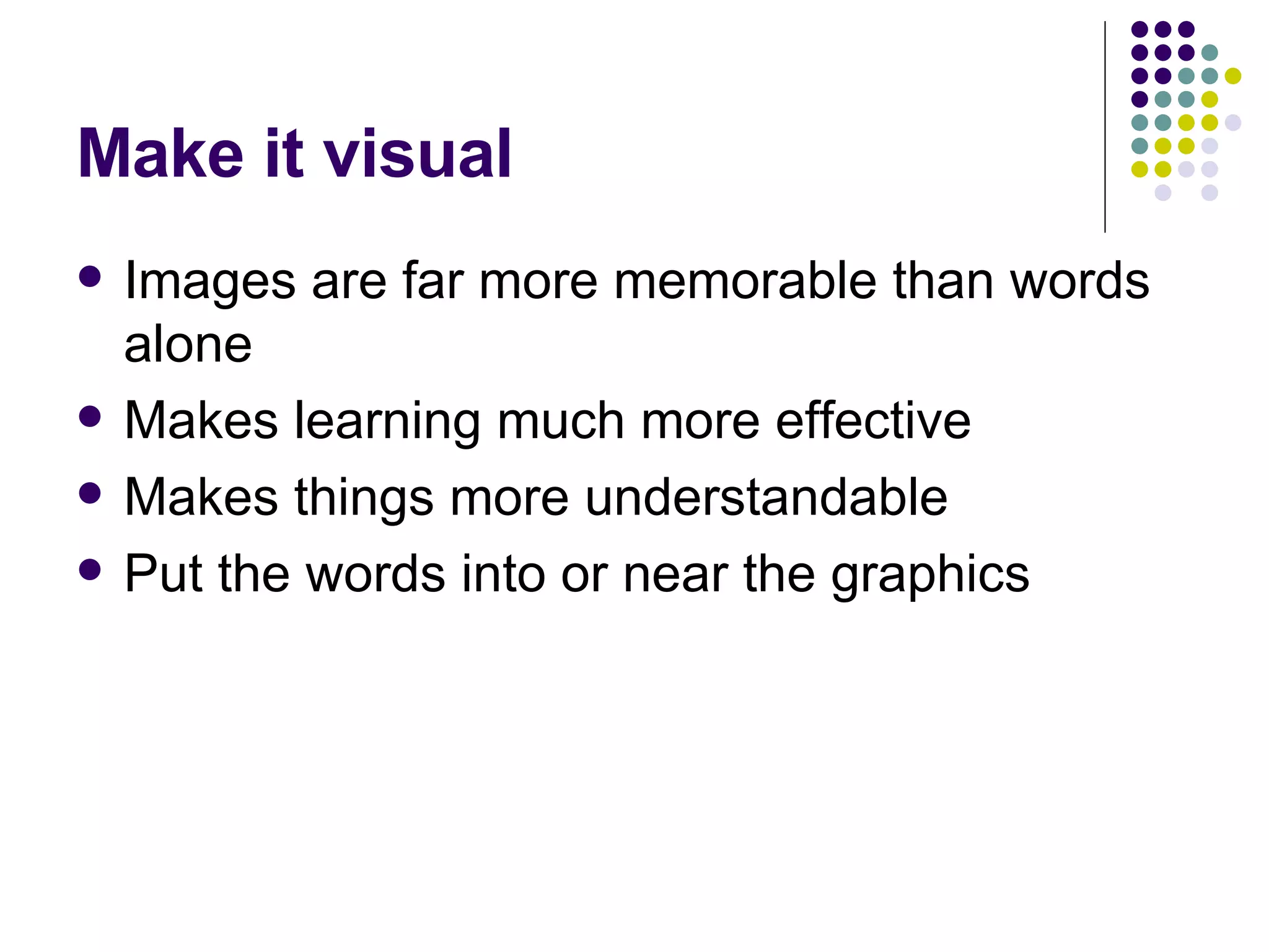 Make it visual Images are far more memorable than words alone Makes learning much more effective Makes things more understandable Put the words into or near the graphics 