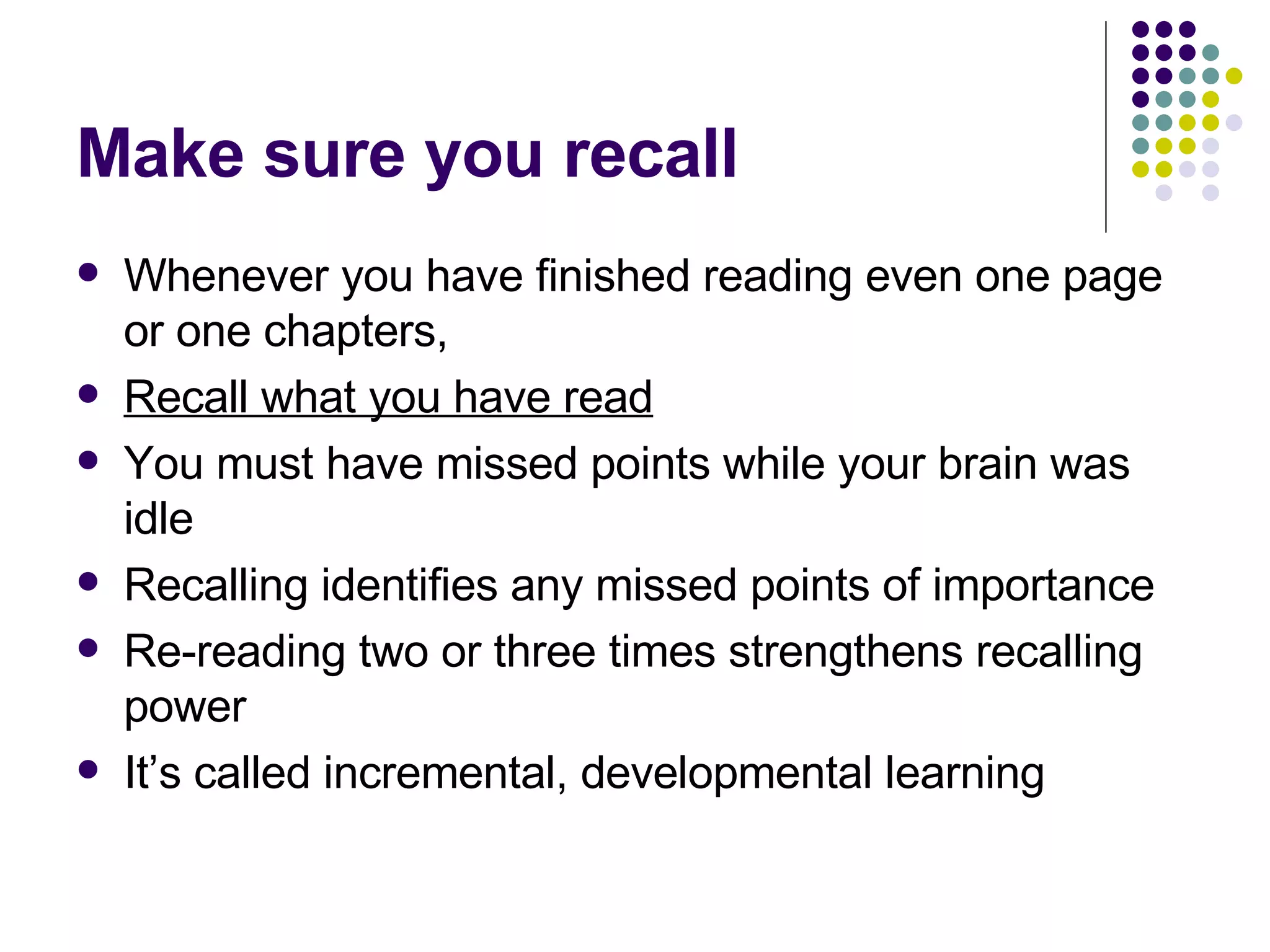 Make sure you recall Whenever you have finished reading even one page or one chapters,  Recall what you have read You must have missed points while your brain was idle Recalling identifies any missed points of importance Re-reading two or three times strengthens recalling power It’s called incremental, developmental learning 