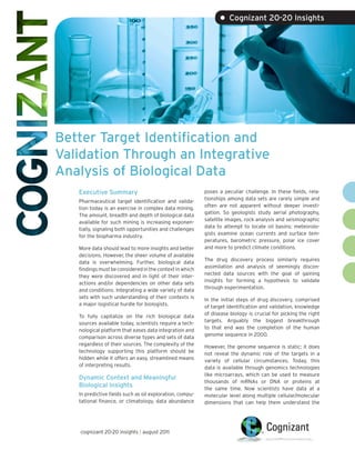 • Cognizant 20-20 Insights




Better Target Identification and
Validation Through an Integrative
Analysis of Biological Data
   Executive Summary                                      poses a peculiar challenge. In these fields, rela-
                                                          tionships among data sets are rarely simple and
   Pharmaceutical target identification and valida-
                                                          often are not apparent without deeper investi-
   tion today is an exercise in complex data mining.
                                                          gation. So geologists study aerial photography,
   The amount, breadth and depth of biological data
                                                          satellite images, rock analysis and seismographic
   available for such mining is increasing exponen-
                                                          data to attempt to locate oil basins; meteorolo-
   tially, signaling both opportunities and challenges
                                                          gists examine ocean currents and surface tem-
   for the biopharma industry.
                                                          peratures, barometric pressure, polar ice cover
   More data should lead to more insights and better      and more to predict climate conditions.
   decisions. However, the sheer volume of available
                                                          The drug discovery process similarly requires
   data is overwhelming. Further, biological data
                                                          assimilation and analysis of seemingly discon-
   findings must be considered in the context in which
                                                          nected data sources with the goal of gaining
   they were discovered and in light of their inter-
                                                          insights for forming a hypothesis to validate
   actions and/or dependencies on other data sets
                                                          through experimentation.
   and conditions. Integrating a wide variety of data
   sets with such understanding of their contexts is      In the initial steps of drug discovery, comprised
   a major logistical hurdle for biologists.              of target identification and validation, knowledge
                                                          of disease biology is crucial for picking the right
   To fully capitalize on the rich biological data
                                                          targets. Arguably the biggest breakthrough
   sources available today, scientists require a tech-
                                                          to that end was the completion of the human
   nological platform that eases data integration and
                                                          genome sequence in 2000.
   comparison across diverse types and sets of data
   regardless of their sources. The complexity of the     However, the genome sequence is static; it does
   technology supporting this platform should be          not reveal the dynamic role of the targets in a
   hidden while it offers an easy, streamlined means      variety of cellular circumstances. Today, this
   of interpreting results.                               data is available through genomics technologies
                                                          like microarrays, which can be used to measure
   Dynamic Context and Meaningful
                                                          thousands of mRNAs or DNA or proteins at
   Biological Insights                                    the same time. Now scientists have data at a
   In predictive fields such as oil exploration, compu-   molecular level along multiple cellular/molecular
   tational finance, or climatology, data abundance       dimensions that can help them understand the




   cognizant 20-20 insights | august 2011
 