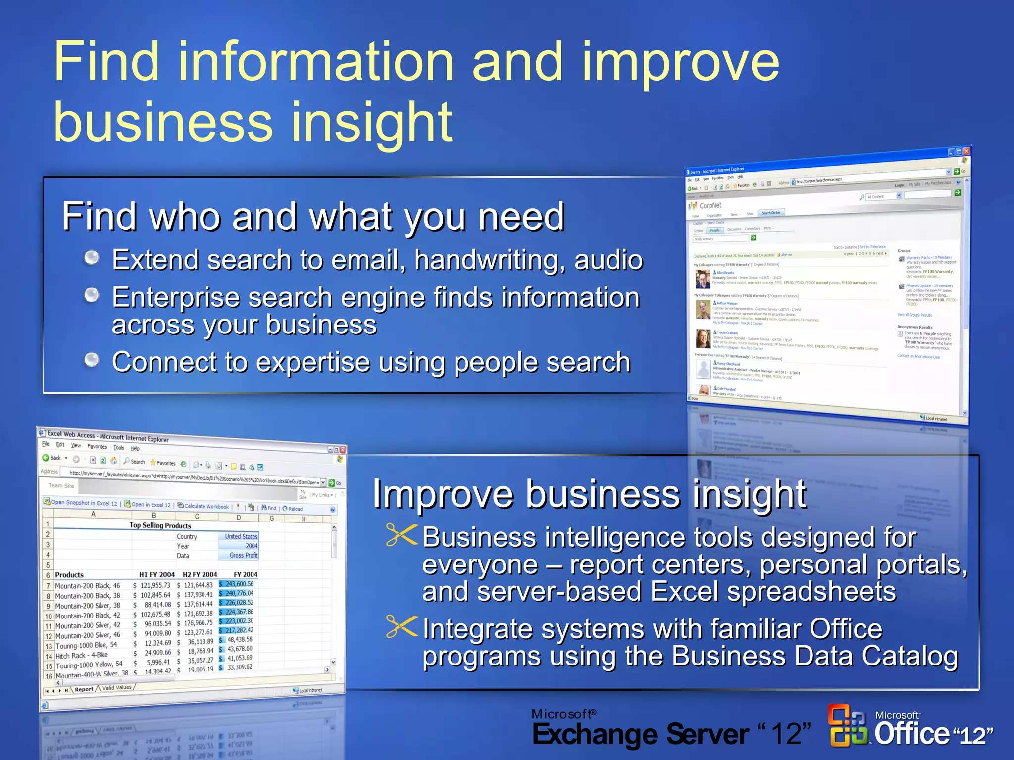 Find information and improve business insight Find who and what you need Extend search to email, handwriting, audio  Enterprise search engine finds information across your business Connect to expertise using people search Improve business insight Business intelligence tools designed for everyone – report centers, personal portals, and server-based Excel spreadsheets Integrate systems with familiar Office programs using the Business Data Catalog 