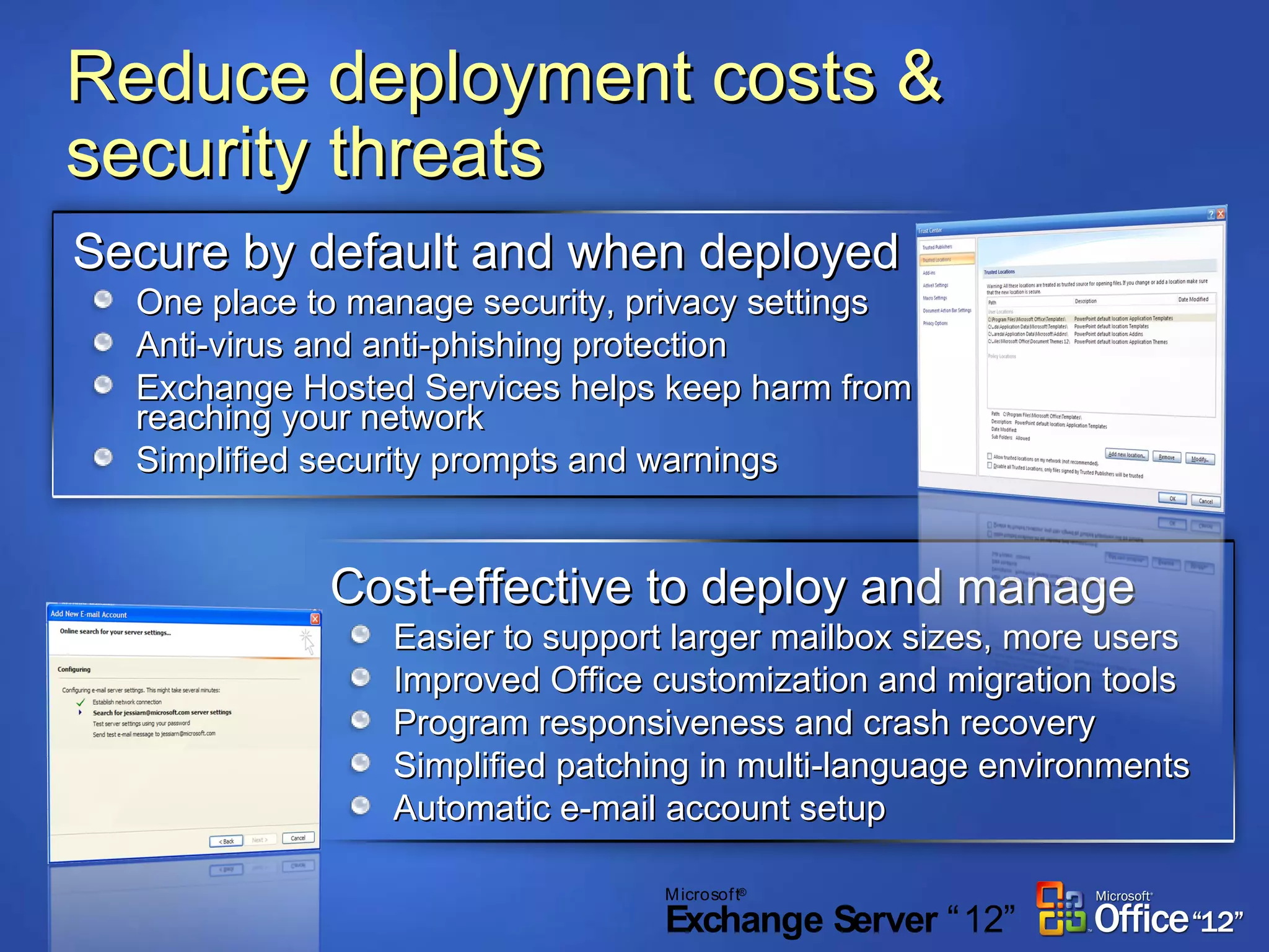 Reduce deployment costs & security threats Secure by default and when deployed One place to manage security, privacy settings Anti-virus and anti-phishing protection Exchange Hosted Services helps keep harm from reaching your network Simplified security prompts and warnings Cost-effective to deploy and manage Easier to support larger mailbox sizes, more users Improved Office customization and migration tools Program responsiveness and crash recovery Simplified patching in multi-language environments Automatic e-mail account setup 