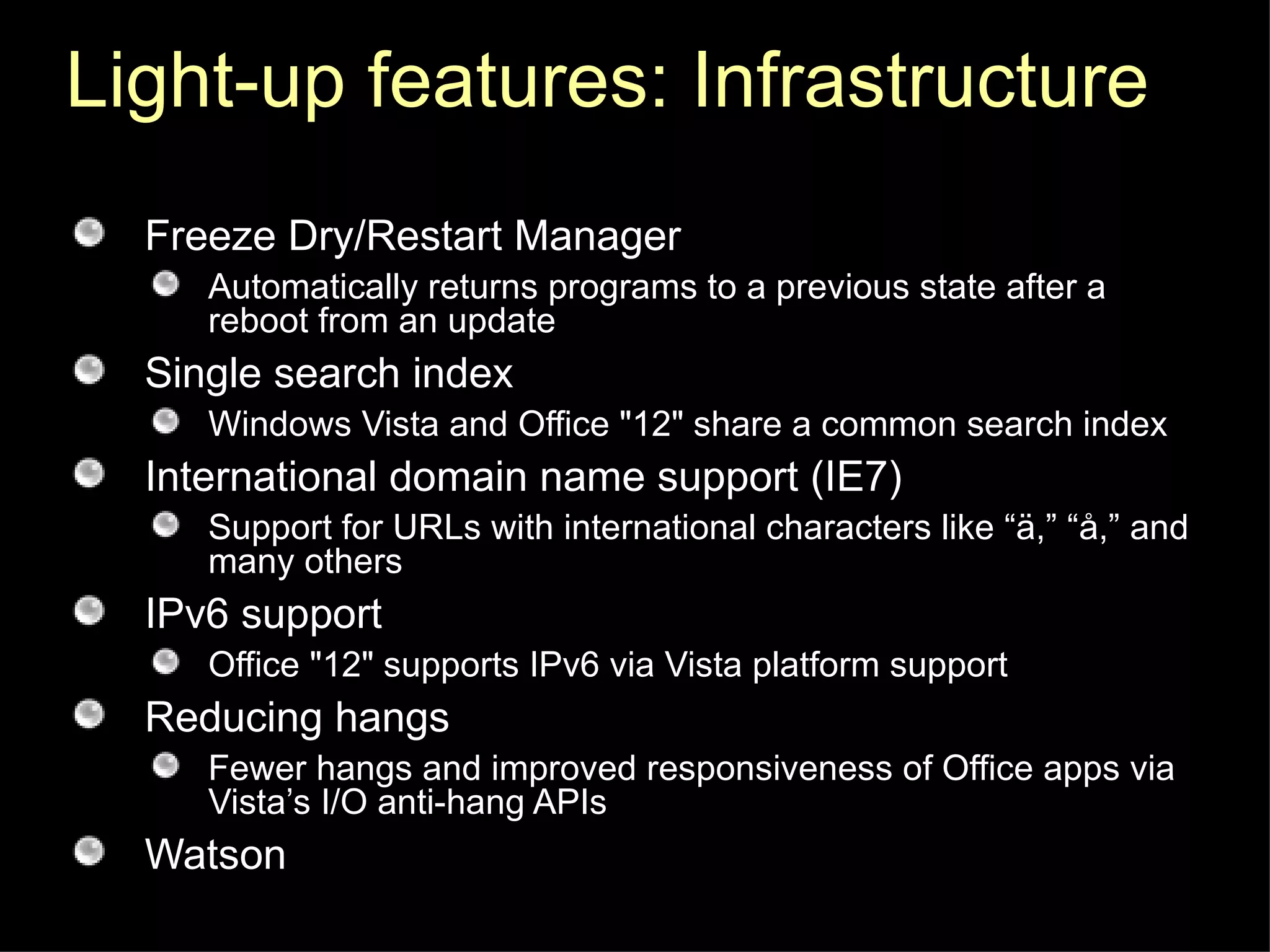 Light-up features: Infrastructure Freeze Dry/Restart Manager Automatically returns programs to a previous state after a reboot from an update Single search index  Windows Vista and Office "12" share a common search index International domain name support (IE7) Support for URLs with international characters like “ä,” “å,” and many others IPv6 support Office "12" supports IPv6 via Vista platform support Reducing hangs Fewer hangs and improved responsiveness of Office apps via Vista’s I/O anti-hang APIs Watson 