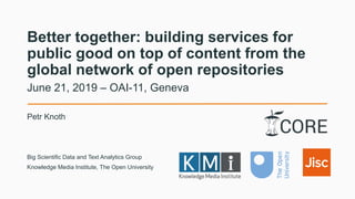 Better together: building services for
public good on top of content from the
global network of open repositories
Petr Knoth
June 21, 2019 – OAI-11, Geneva
Big Scientific Data and Text Analytics Group
Knowledge Media Institute, The Open University
 