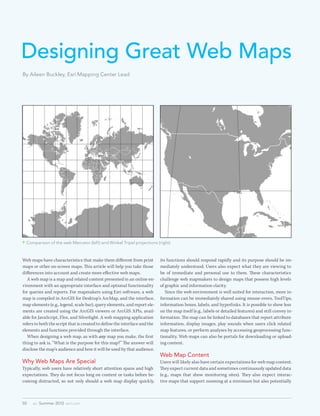 Designing Great Web Maps
By Aileen Buckley, Esri Mapping Center Lead




 Comparison of the web Mercator (left) and Winkel Tripel projections (right)



Web maps have characteristics that make them different from print           its functions should respond rapidly and its purpose should be im-
maps or other on-screen maps. This article will help you take those         mediately understood. Users also expect what they are viewing to
differences into account and create more effective web maps.                be of immediate and personal use to them. These characteristics
	 A web map is a map and related content presented in an online en-         challenge web mapmakers to design maps that possess high levels
vironment with an appropriate interface and optional functionality          of graphic and information clarity.
for queries and reports. For mapmakers using Esri software, a web           	 Since the web environment is well suited for interaction, more in-
map is compiled in ArcGIS for Desktop’s ArcMap, and the interface,          formation can be immediately shared using mouse-overs, ToolTips,
map elements (e.g., legend, scale bar), query elements, and report ele-     information boxes, labels, and hyperlinks. It is possible to show less
ments are created using the ArcGIS viewers or ArcGIS APIs, avail-           on the map itself (e.g., labels or detailed features) and still convey in-
able for JavaScript, Flex, and Silverlight. A web mapping application       formation. The map can be linked to databases that report attribute
refers to both the script that is created to define the interface and the   information, display images, play sounds when users click related
elements and functions provided through the interface.                      map features, or perform analyses by accessing geoprocessing func-
	 When designing a web map, as with any map you make, the first             tionality. Web maps can also be portals for downloading or upload-
thing to ask is, “What is the purpose for this map?” The answer will        ing content.
disclose the map’s audience and how it will be used by that audience.
                                                                            Web Map Content
Why Web Maps Are Special                                                    Users will likely also have certain expectations for web map content.
Typically, web users have relatively short attention spans and high         They expect current data and sometimes continuously updated data
expectations. They do not focus long on content or tasks before be-         (e.g., maps that show monitoring sites). They also expect interac-
coming distracted, so not only should a web map display quickly,            tive maps that support zooming at a minimum but also potentially



50   au  Summer 2012  esri.com
 