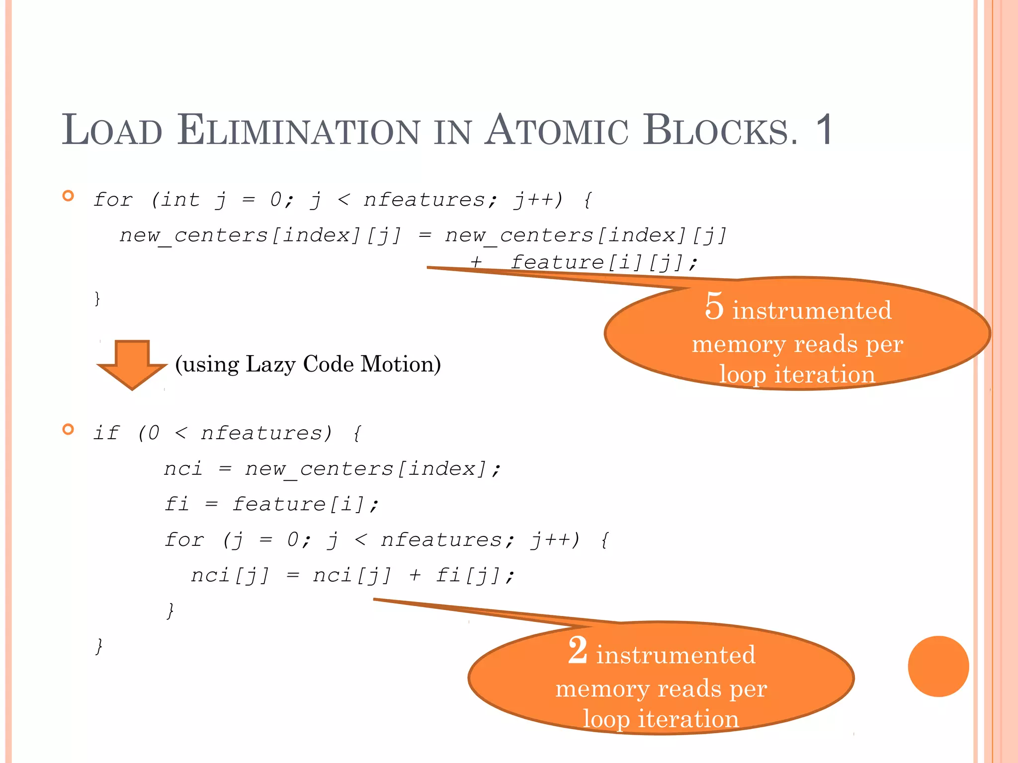 LOAD ELIMINATION IN ATOMIC BLOCKS. 1


for (int j = 0; j < nfeatures; j++) {
new_centers[index][j] = new_centers[index][j]
+ feature[i][j];

5 instrumented

}

memory reads per
loop iteration

(using Lazy Code Motion)


if (0 < nfeatures) {
nci = new_centers[index];
fi = feature[i];
for (j = 0; j < nfeatures; j++) {
nci[j] = nci[j] + fi[j];
}
}

2 instrumented

memory reads per
loop iteration

 
