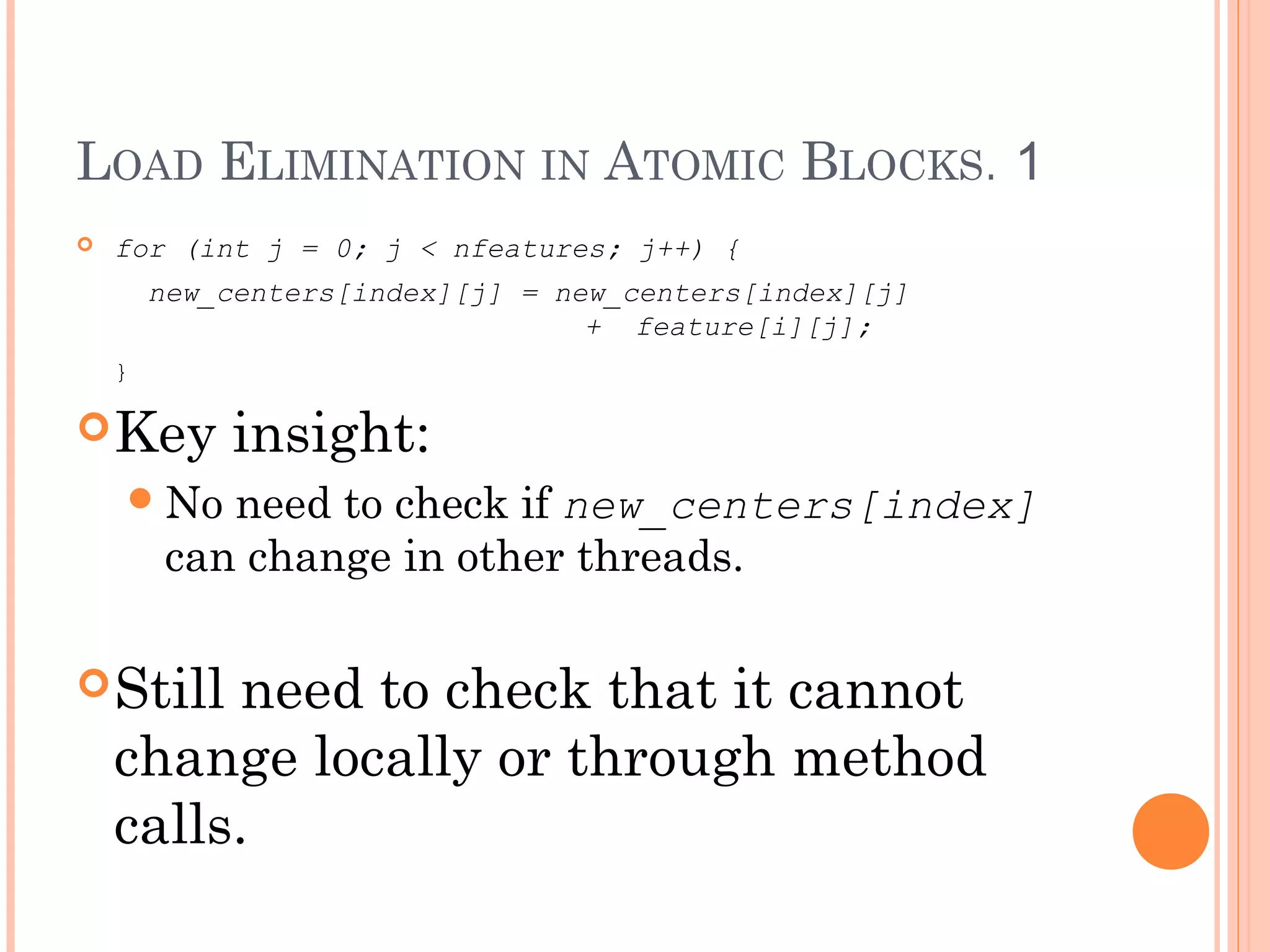 LOAD ELIMINATION IN ATOMIC BLOCKS. 1


for (int j = 0; j < nfeatures; j++) {
new_centers[index][j] = new_centers[index][j]
+ feature[i][j];
}

 Key

insight:

 No

need to check if new_centers[index]
can change in other threads.

 Still

need to check that it cannot
change locally or through method
calls.

 