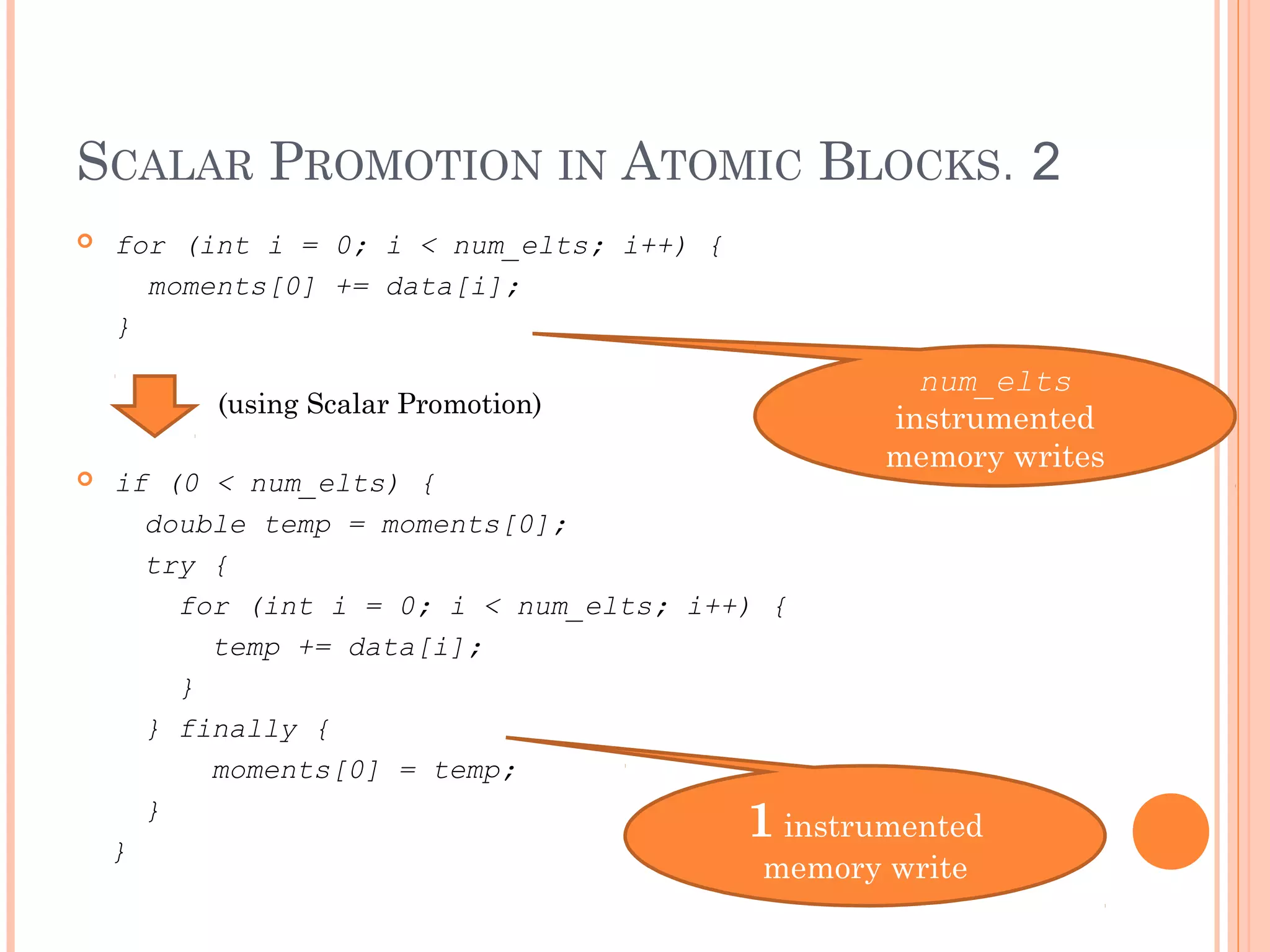 SCALAR PROMOTION IN ATOMIC BLOCKS. 2


for (int i = 0; i < num_elts; i++) {
moments[0] += data[i];
}

num_elts
instrumented
memory writes

(using Scalar Promotion)


if (0 < num_elts) {
double temp = moments[0];
try {
for (int i = 0; i < num_elts; i++) {
temp += data[i];
}
} finally {
moments[0] = temp;
}
instrumented
}

1

memory write

 