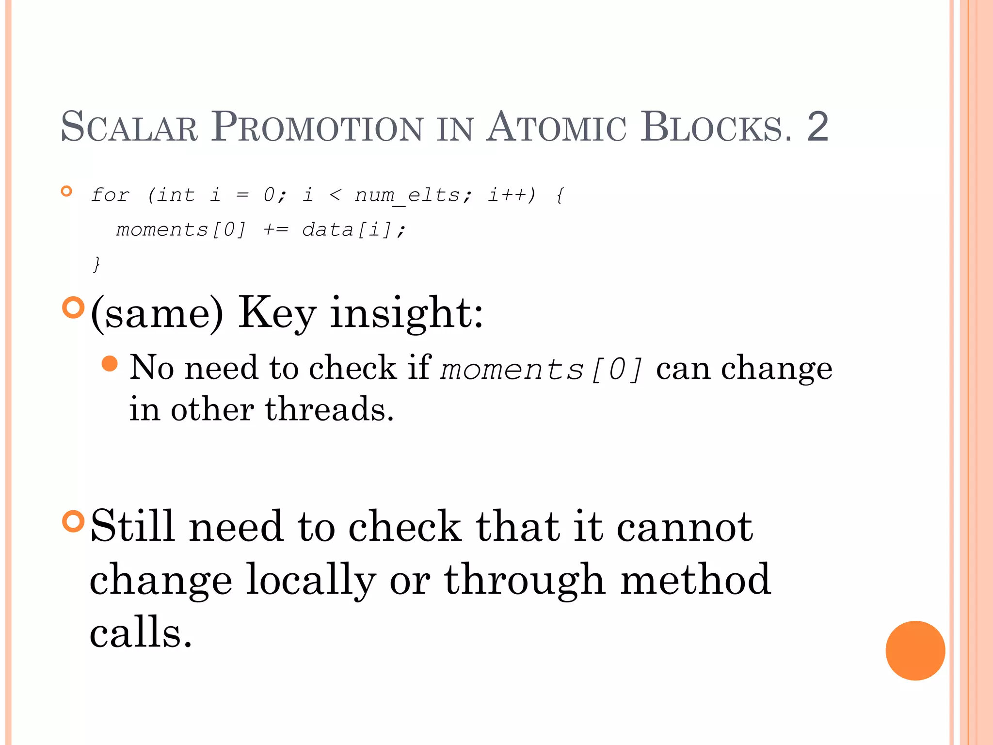 SCALAR PROMOTION IN ATOMIC BLOCKS. 2


for (int i = 0; i < num_elts; i++) {
moments[0] += data[i];
}

 (same)

Key insight:

 No

need to check if moments[0] can change
in other threads.

 Still

need to check that it cannot
change locally or through method
calls.

 