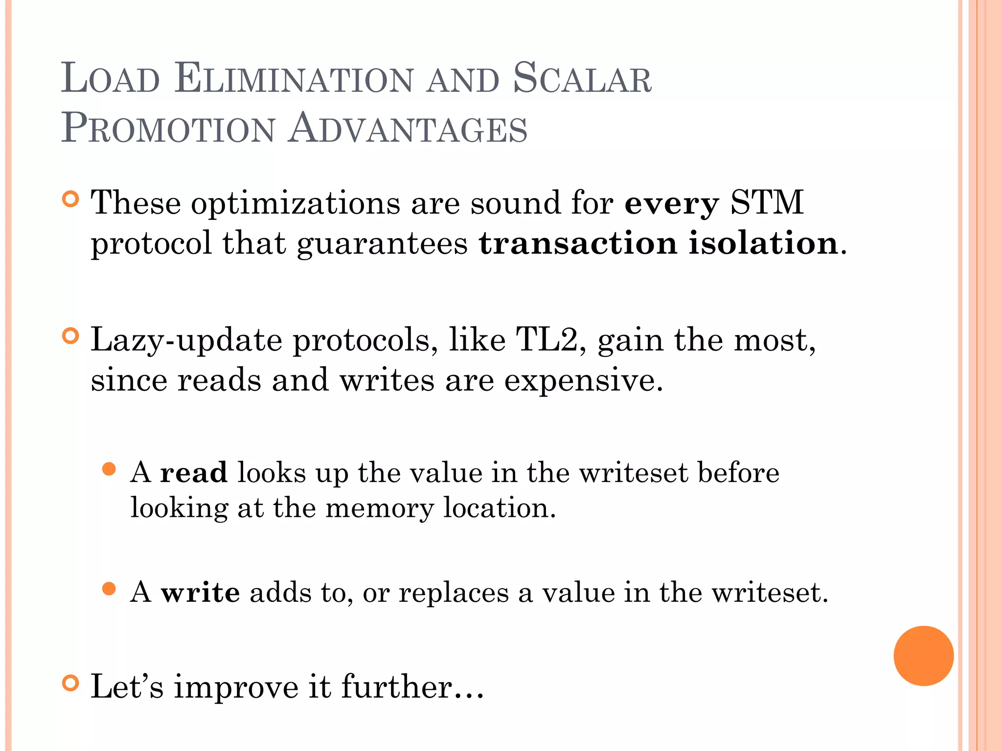 LOAD ELIMINATION AND SCALAR
PROMOTION ADVANTAGES


These optimizations are sound for every STM
protocol that guarantees transaction isolation.



Lazy-update protocols, like TL2, gain the most,
since reads and writes are expensive.
A

read looks up the value in the writeset before
looking at the memory location.

A



write adds to, or replaces a value in the writeset.

Let’s improve it further…

 