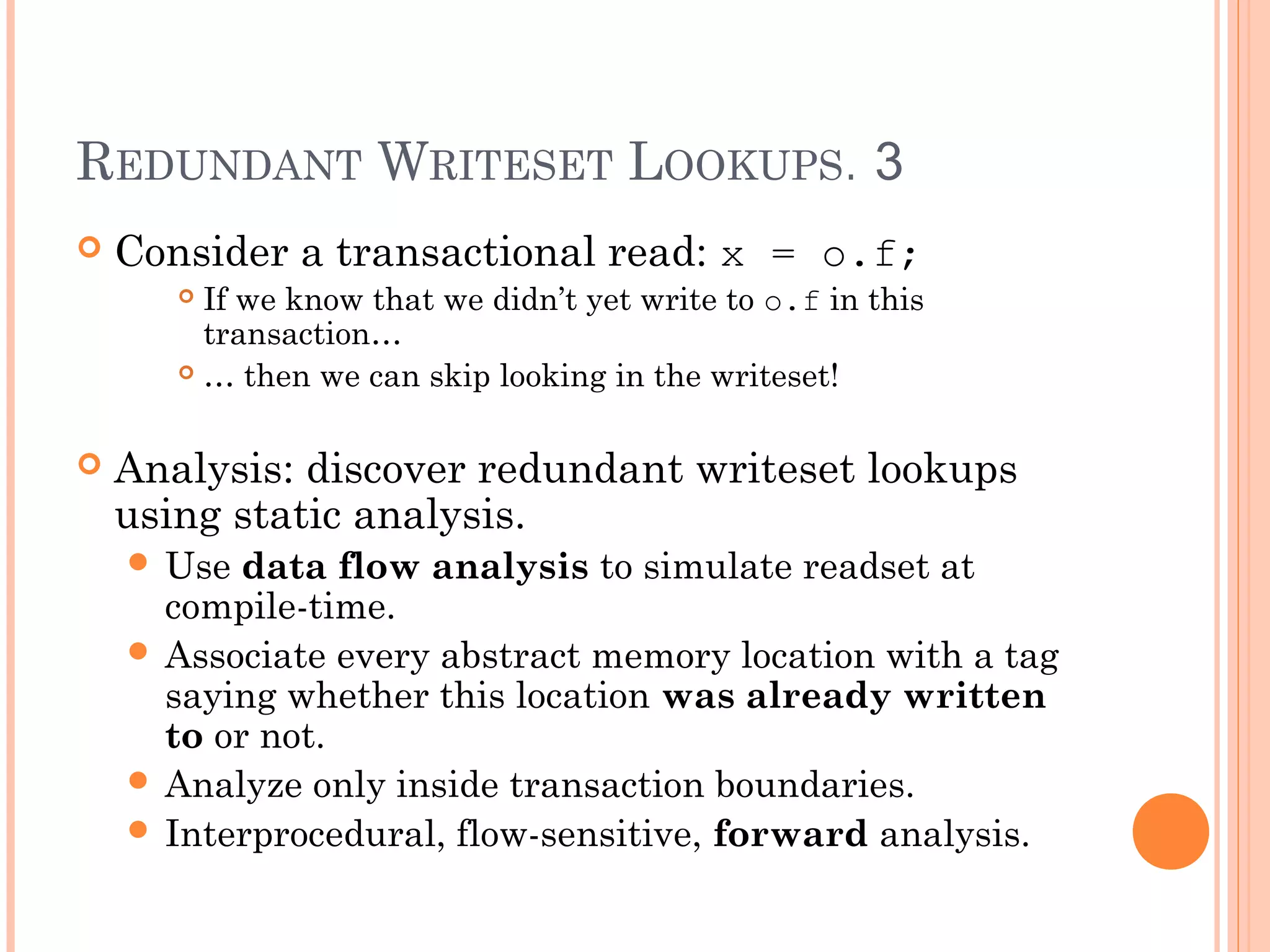 REDUNDANT WRITESET LOOKUPS. 3


Consider a transactional read: x = o.f;
If we know that we didn’t yet write to o.f in this
transaction…
 … then we can skip looking in the writeset!




Analysis: discover redundant writeset lookups
using static analysis.
 Use

data flow analysis to simulate readset at
compile-time.
 Associate every abstract memory location with a tag
saying whether this location was already written
to or not.
 Analyze only inside transaction boundaries.
 Interprocedural, flow-sensitive, forward analysis.

 
