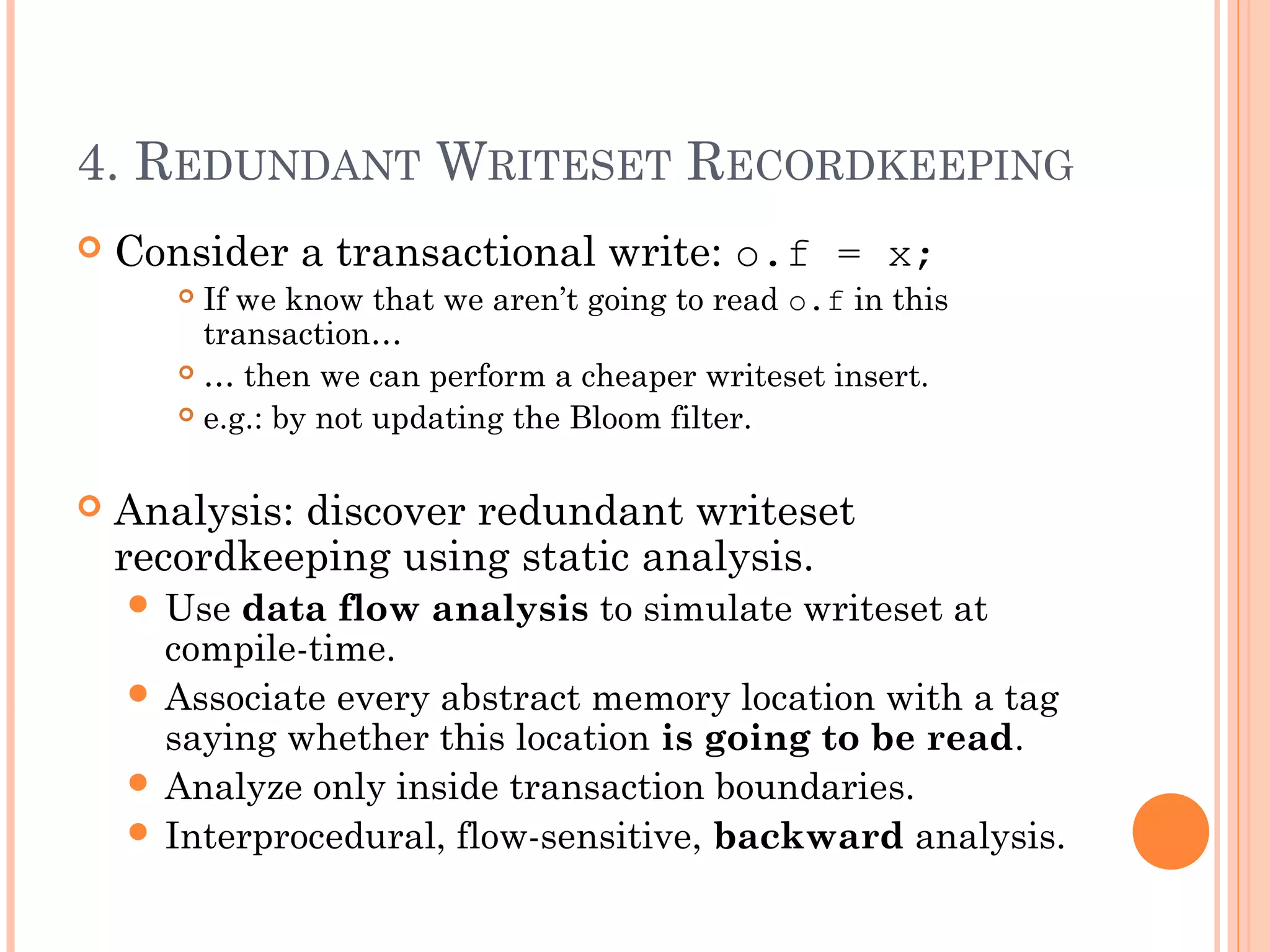 4. REDUNDANT WRITESET RECORDKEEPING


Consider a transactional write: o.f = x;
If we know that we aren’t going to read o.f in this
transaction…
 … then we can perform a cheaper writeset insert.
 e.g.: by not updating the Bloom filter.




Analysis: discover redundant writeset
recordkeeping using static analysis.
 Use

data flow analysis to simulate writeset at
compile-time.
 Associate every abstract memory location with a tag
saying whether this location is going to be read.
 Analyze only inside transaction boundaries.
 Interprocedural, flow-sensitive, backward analysis.

 