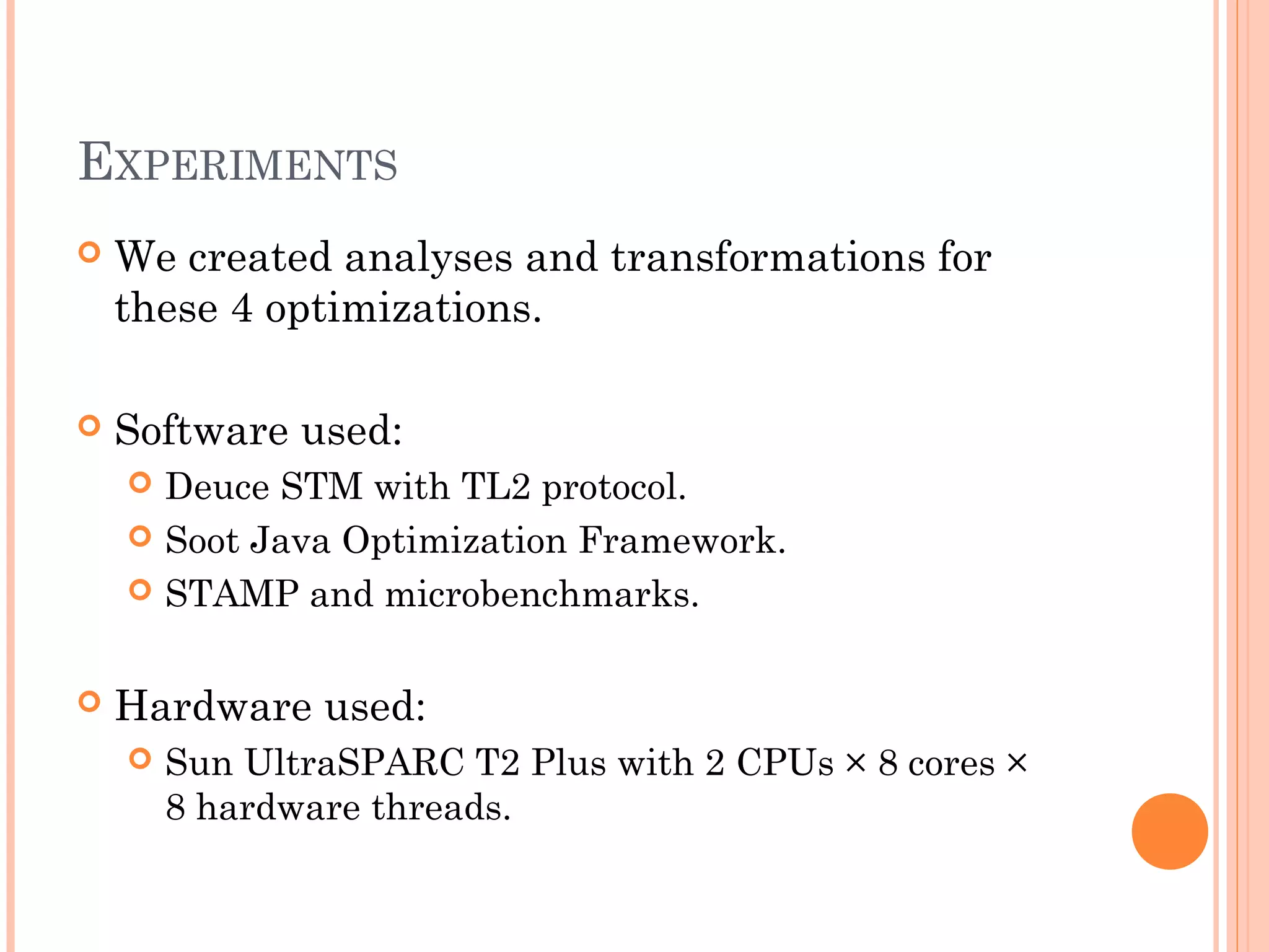 EXPERIMENTS


We created analyses and transformations for
these 4 optimizations.



Software used:
Deuce STM with TL2 protocol.
 Soot Java Optimization Framework.
 STAMP and microbenchmarks.




Hardware used:


Sun UltraSPARC T2 Plus with 2 CPUs × 8 cores ×
8 hardware threads.

 