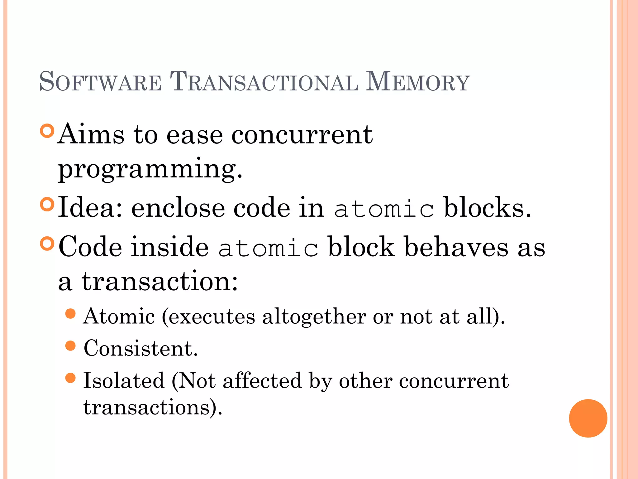 SOFTWARE TRANSACTIONAL MEMORY
 Aims

to ease concurrent
programming.
 Idea: enclose code in atomic blocks.
 Code inside atomic block behaves as
a transaction:
 Atomic

(executes altogether or not at all).
 Consistent.
 Isolated (Not affected by other concurrent
transactions).

 