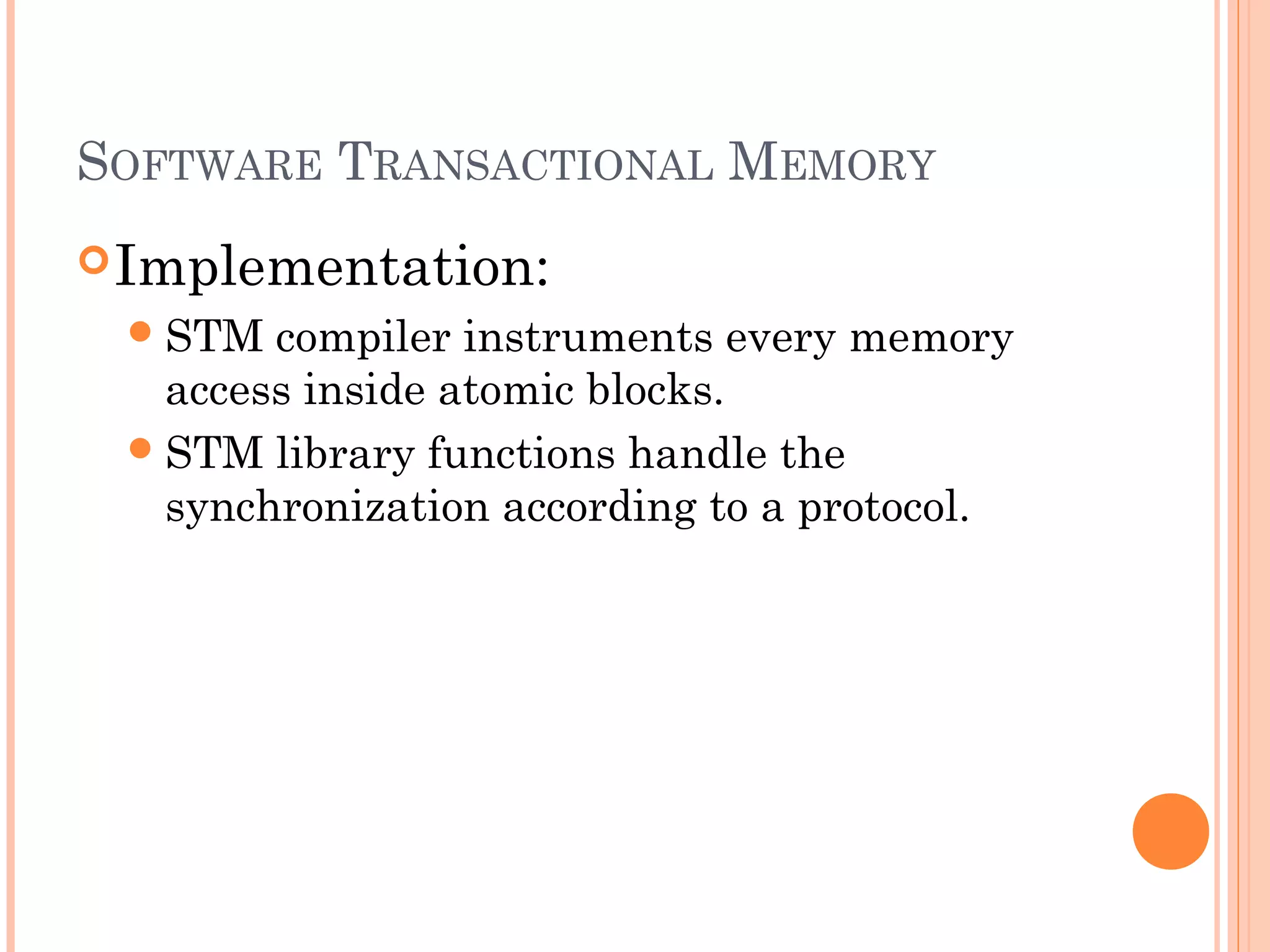 SOFTWARE TRANSACTIONAL MEMORY
 Implementation:
 STM

compiler instruments every memory
access inside atomic blocks.
 STM library functions handle the
synchronization according to a protocol.

 