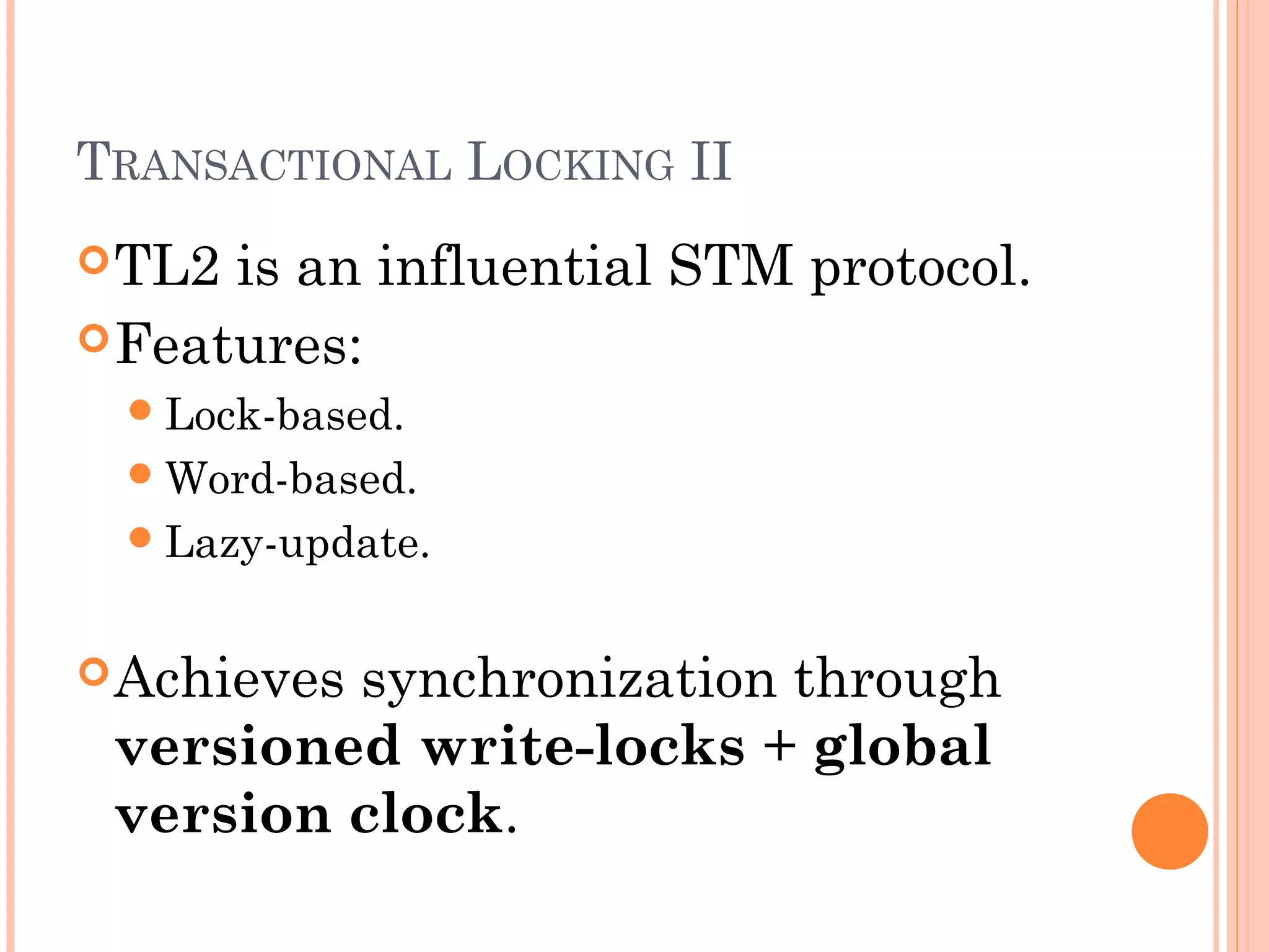 TRANSACTIONAL LOCKING II
 TL2

is an influential STM protocol.
 Features:
 Lock-based.
 Word-based.
 Lazy-update.

 Achieves

synchronization through
versioned write-locks + global
version clock.

 