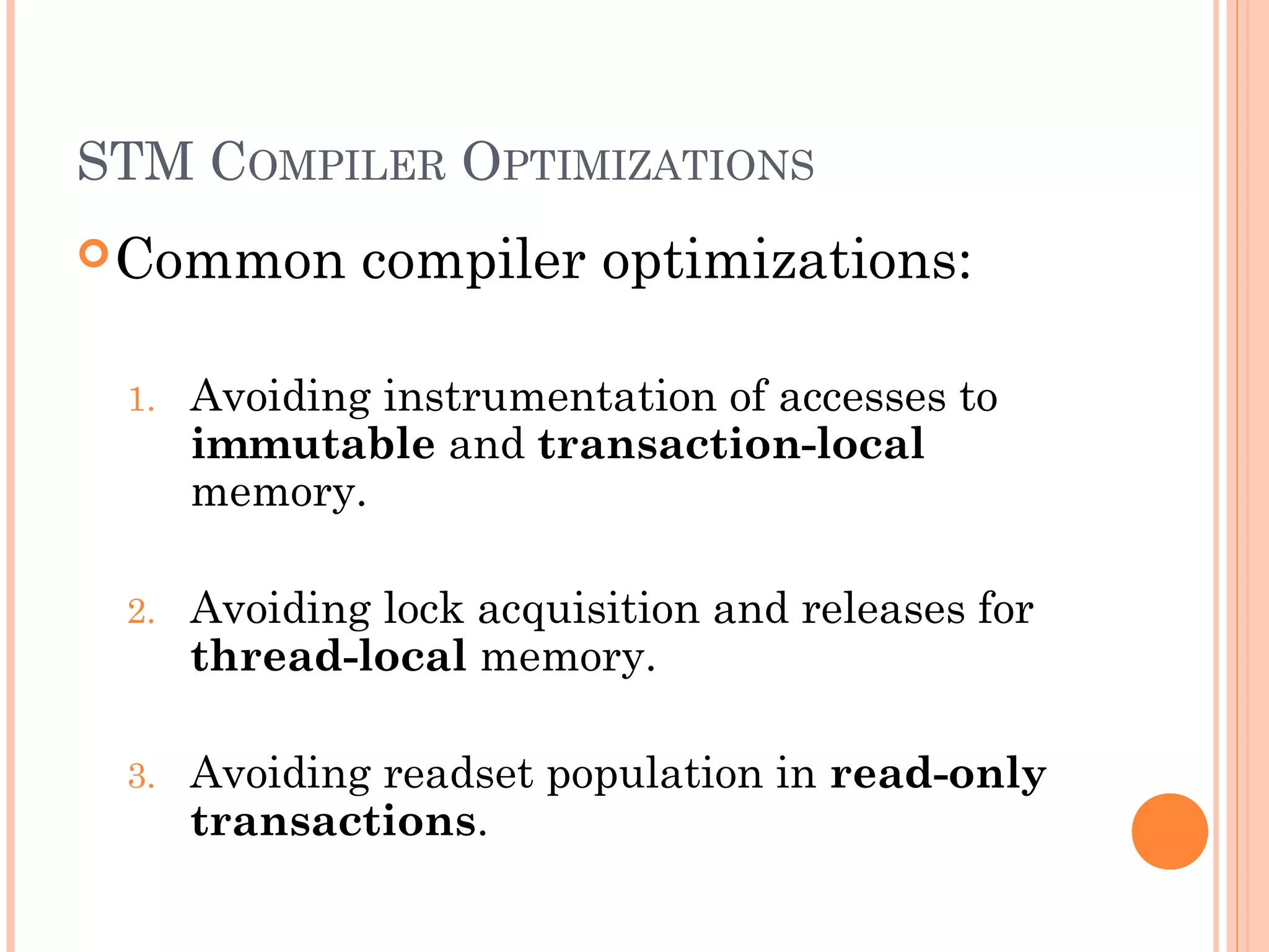 STM COMPILER OPTIMIZATIONS
 Common

compiler optimizations:

1.

Avoiding instrumentation of accesses to
immutable and transaction-local
memory.

2.

Avoiding lock acquisition and releases for
thread-local memory.

3.

Avoiding readset population in read-only
transactions.

 
