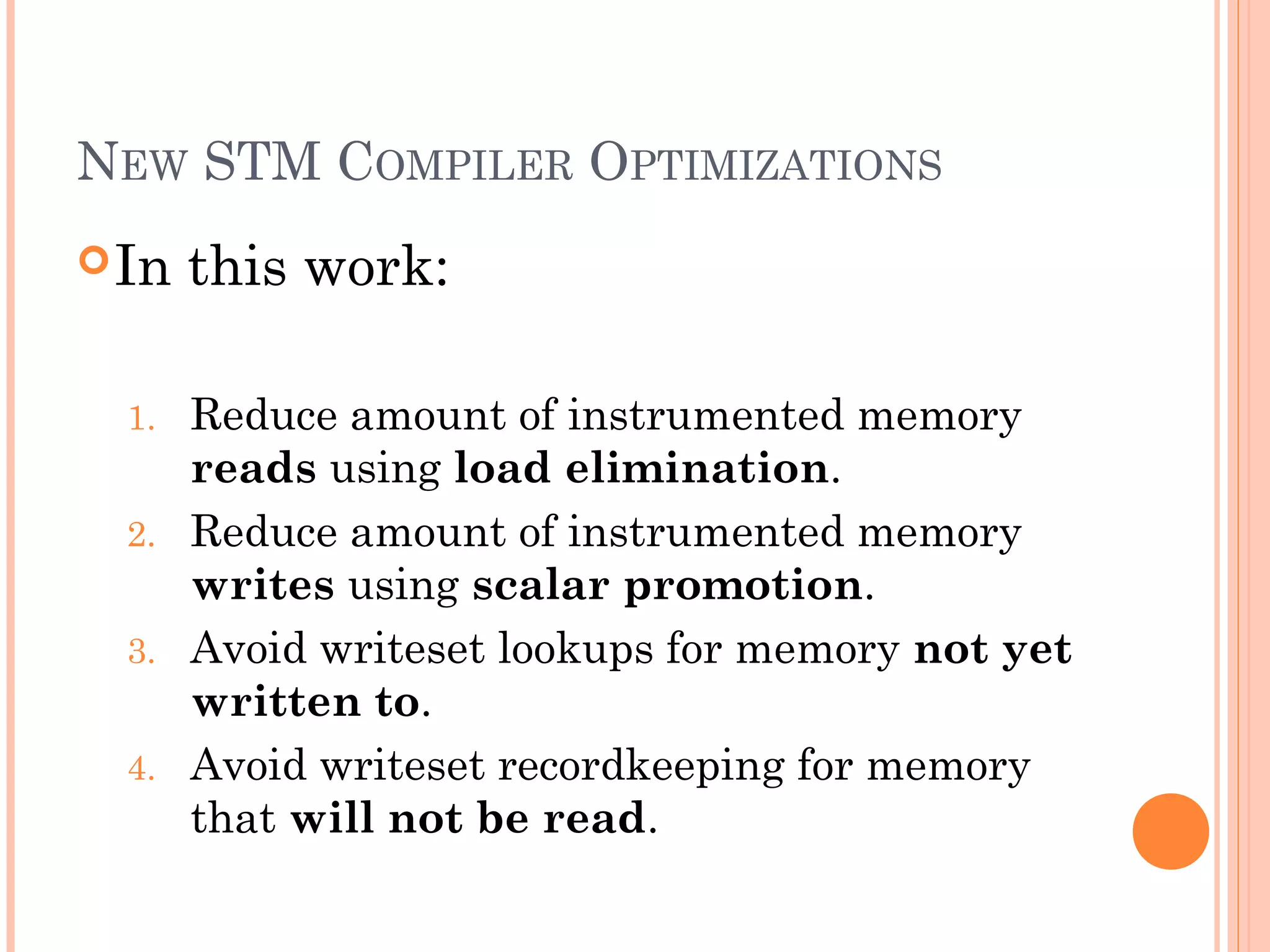 NEW STM COMPILER OPTIMIZATIONS
 In
1.
2.
3.
4.

this work:
Reduce amount of instrumented memory
reads using load elimination.
Reduce amount of instrumented memory
writes using scalar promotion.
Avoid writeset lookups for memory not yet
written to.
Avoid writeset recordkeeping for memory
that will not be read.

 