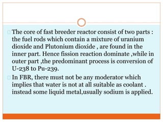 The core of fast breeder reactor consist of two parts :
the fuel rods which contain a mixture of uranium
dioxide and Plutonium dioxide , are found in the
inner part. Hence fission reaction dominate ,while in
outer part ,the predominant process is conversion of
U-238 to Pu-239.
In FBR, there must not be any moderator which
implies that water is not at all suitable as coolant .
instead some liquid metal,usually sodium is applied.
 