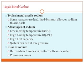 Liquid Metal Coolant
Typical metal used is sodium
 Some reactors use lead, lead-bismuth alloy, or sodium
fluoride salt
Advantages of sodium
 Low melting temperature (98°C)
 High boiling temperature (892°C)
 High heat capacity
 System can run at low pressure
Risks of sodium
 Burns when it comes in contact with air or water
 Poisonous fumes
 