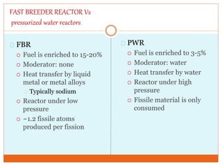 FAST BREEDER REACTOR Vs
pressurized water reactors
FBR
 Fuel is enriched to 15-20%
 Moderator: none
 Heat transfer by liquid
metal or metal alloys
Typically sodium
 Reactor under low
pressure
 ~1.2 fissile atoms
produced per fission
PWR
 Fuel is enriched to 3-5%
 Moderator: water
 Heat transfer by water
 Reactor under high
pressure
 Fissile material is only
consumed
 