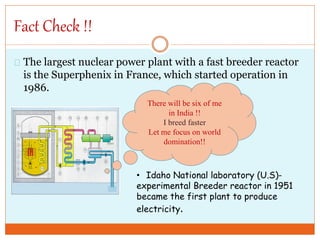 Fact Check !!
The largest nuclear power plant with a fast breeder reactor
is the Superphenix in France, which started operation in
1986.
• Idaho National laboratory (U.S)-
experimental Breeder reactor in 1951
became the first plant to produce
electricity.
There will be six of me
in India !!
I breed faster
Let me focus on world
domination!!
 