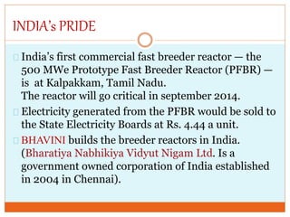 INDIA’s PRIDE
India’s first commercial fast breeder reactor — the
500 MWe Prototype Fast Breeder Reactor (PFBR) —
is at Kalpakkam, Tamil Nadu.
The reactor will go critical in september 2014.
Electricity generated from the PFBR would be sold to
the State Electricity Boards at Rs. 4.44 a unit.
BHAVINI builds the breeder reactors in India.
(Bharatiya Nabhikiya Vidyut Nigam Ltd. Is a
government owned corporation of India established
in 2004 in Chennai).
 