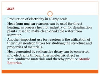 uses
Production of electricity in a large scale .
Heat from nuclear reactors can be used for direct
heating, as process heat for industry or for desalination
plants , used to make clean drinkable water from
seawater.
Another important use for reactors is the utilization of
their high neutron fluxes for studying the structure and
properties of materials.
Heat generated by radioactive decay can be converted
into electricity through thermoelectric effect in
semiconductor materials and thereby produce Atomic
Batteries.
 