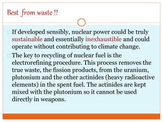 Best from waste !!
If developed sensibly, nuclear power could be truly
sustainable and essentially inexhaustible and could
operate without contributing to climate change.
The key to recycling of nuclear fuel is the
electrorefining procedure. This process removes the
true waste, the fission products, from the uranium,
plutonium and the other actinides (heavy radioactive
elements) in the spent fuel. The actinides are kept
mixed with the plutonium so it cannot be used
directly in weapons.
 