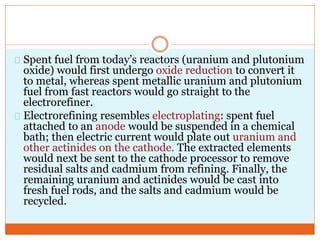 Spent fuel from today’s reactors (uranium and plutonium
oxide) would first undergo oxide reduction to convert it
to metal, whereas spent metallic uranium and plutonium
fuel from fast reactors would go straight to the
electrorefiner.
Electrorefining resembles electroplating: spent fuel
attached to an anode would be suspended in a chemical
bath; then electric current would plate out uranium and
other actinides on the cathode. The extracted elements
would next be sent to the cathode processor to remove
residual salts and cadmium from refining. Finally, the
remaining uranium and actinides would be cast into
fresh fuel rods, and the salts and cadmium would be
recycled.
 