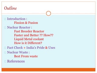 Outline
Introduction :
Fission & Fusion
Nuclear Reactor :
Fast Breeder Reactor
Faster and Better ?? How??
Liquid Metal coolant
How is it Different?
Fact Check + India’s Pride & Uses
Nuclear Waste :
Best From waste
References
 