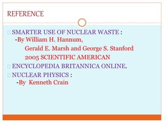 REFERENCE
SMARTER USE OF NUCLEAR WASTE :
-By William H. Hannum,
Gerald E. Marsh and George S. Stanford
2005 SCIENTIFIC AMERICAN
ENCYCLOPEDIA BRITANNICA ONLINE.
NUCLEAR PHYSICS :
-By Kenneth Crain
 