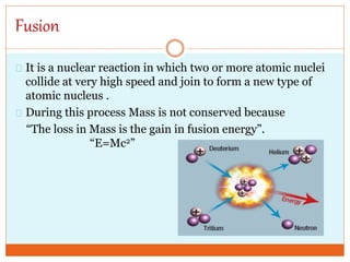Fusion
It is a nuclear reaction in which two or more atomic nuclei
collide at very high speed and join to form a new type of
atomic nucleus .
During this process Mass is not conserved because
“The loss in Mass is the gain in fusion energy”.
“E=Mc2”
 
