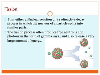 Fission
It is either a Nuclear reaction or a radioactive decay
process in which the nucleus of a particle splits into
smaller parts .
The fission process often produce free neutrons and
photons in the form of gamma rays , and also release a very
large amount of energy.
 