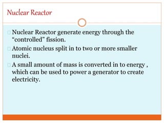 Nuclear Reactor
Nuclear Reactor generate energy through the
“controlled” fission.
Atomic nucleus split in to two or more smaller
nuclei.
A small amount of mass is converted in to energy ,
which can be used to power a generator to create
electricity.
 