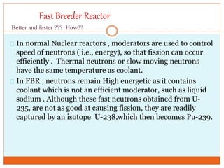 Fast Breeder Reactor
In normal Nuclear reactors , moderators are used to control
speed of neutrons ( i.e., energy), so that fission can occur
efficiently . Thermal neutrons or slow moving neutrons
have the same temperature as coolant.
In FBR , neutrons remain High energetic as it contains
coolant which is not an efficient moderator, such as liquid
sodium . Although these fast neutrons obtained from U-
235, are not as good at causing fission, they are readily
captured by an isotope U-238,which then becomes Pu-239.
Better and faster ??? How??
 
