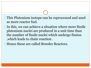 This Plutonium isotope can be reprocessed and used
as more reactor fuel.
In this, we can achieve a situation where more fissile
plutonium nuclei are produced in a unit time than
the number of fissile nuclei which undergo fission
,which leads to chain reaction .
Hence these are called Breeder Reactors.
 