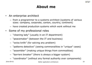 • An enterprise architect
– from a programmer to a systems architect (systems of various
sizes: company, corporate, canton, country, continent)
– have created production systems which work without me
• Some of my professional roles
– “cleaning lady” (usually in an IT department)
– “peacemaker” (between the IT and business)
– “swiss knife” (for solving any problem)
– “patterns detective” (seeing commonalities in “unique” cases)
– “assembler” (making unique things from commodities)
– “barriers breaker” (there is always a bigger system)
– “coordinator” (without any formal authority over components)
About me
2016-09-01 Better application architecture 18
 