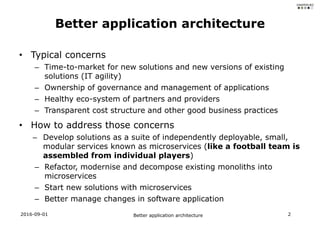 • Typical concerns
– Time-to-market for new solutions and new versions of existing
solutions (IT agility)
– Ownership of governance and management of applications
– Healthy eco-system of partners and providers
– Transparent cost structure and other good business practices
• How to address those concerns
– Develop solutions as a suite of independently deployable, small,
modular services known as microservices (like a football team is
assembled from individual players)
– Refactor, modernise and decompose existing monoliths into
microservices
– Start new solutions with microservices
– Better manage changes in software application
2016-09-01 Better application architecture 2
Better application architecture
 